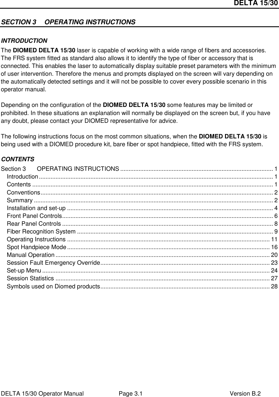 DELTA 15/30 DELTA 15/30 Operator Manual  Page 3.1  Version B.2  SECTION 3  OPERATING INSTRUCTIONS INTRODUCTION The DIOMED DELTA 15/30 laser is capable of working with a wide range of fibers and accessories. The FRS system fitted as standard also allows it to identify the type of fiber or accessory that is connected. This enables the laser to automatically display suitable preset parameters with the minimum of user intervention. Therefore the menus and prompts displayed on the screen will vary depending on the automatically detected settings and it will not be possible to cover every possible scenario in this operator manual.  Depending on the configuration of the DIOMED DELTA 15/30 some features may be limited or prohibited. In these situations an explanation will normally be displayed on the screen but, if you have any doubt, please contact your DIOMED representative for advice.  The following instructions focus on the most common situations, when the DIOMED DELTA 15/30 is being used with a DIOMED procedure kit, bare fiber or spot handpiece, fitted with the FRS system.  CONTENTS Section 3 OPERATING INSTRUCTIONS ............................................................................................ 1 Introduction............................................................................................................................................. 1 Contents ................................................................................................................................................. 1 Conventions............................................................................................................................................ 2 Summary ................................................................................................................................................ 2 Installation and set-up ............................................................................................................................ 4 Front Panel Controls............................................................................................................................... 6 Rear Panel Controls ............................................................................................................................... 8 Fiber Recognition System ...................................................................................................................... 9 Operating Instructions .......................................................................................................................... 11 Spot Handpiece Mode.......................................................................................................................... 16 Manual Operation ................................................................................................................................. 20 Session Fault Emergency Override...................................................................................................... 23 Set-up Menu ......................................................................................................................................... 24 Session Statistics ................................................................................................................................. 27 Symbols used on Diomed products...................................................................................................... 28  