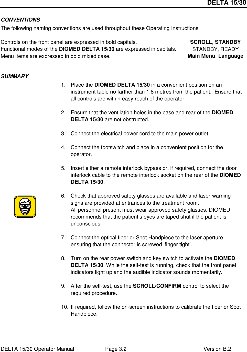 DELTA 15/30 DELTA 15/30 Operator Manual  Page 3.2  Version B.2  CONVENTIONS The following naming conventions are used throughout these Operating Instructions  Controls on the front panel are expressed in bold capitals.  SCROLL, STANDBY Functional modes of the DIOMED DELTA 15/30 are expressed in capitals.  STANDBY, READY Menu items are expressed in bold mixed case.  Main Menu, Language  SUMMARY  1.  Place the DIOMED DELTA 15/30 in a convenient position on an instrument table no farther than 1.8 metres from the patient.  Ensure that all controls are within easy reach of the operator.  2.  Ensure that the ventilation holes in the base and rear of the DIOMED DELTA 15/30 are not obstructed.  3.  Connect the electrical power cord to the main power outlet.  4.  Connect the footswitch and place in a convenient position for the operator.  5.  Insert either a remote interlock bypass or, if required, connect the door interlock cable to the remote interlock socket on the rear of the DIOMED DELTA 15/30.    6.  Check that approved safety glasses are available and laser-warning signs are provided at entrances to the treatment room. All personnel present must wear approved safety glasses. DIOMED recommends that the patient’s eyes are taped shut if the patient is unconscious.   7.  Connect the optical fiber or Spot Handpiece to the laser aperture, ensuring that the connector is screwed ‘finger tight’.  8.  Turn on the rear power switch and key switch to activate the DIOMED DELTA 15/30. While the self-test is running, check that the front panel indicators light up and the audible indicator sounds momentarily.  9.  After the self-test, use the SCROLL/CONFIRM control to select the required procedure.  10. If required, follow the on-screen instructions to calibrate the fiber or Spot Handpiece.  