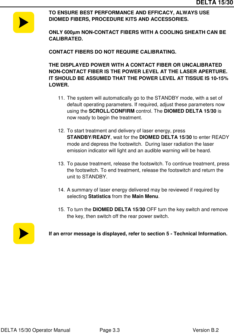 DELTA 15/30 DELTA 15/30 Operator Manual  Page 3.3  Version B.2   TO ENSURE BEST PERFORMANCE AND EFFICACY, ALWAYS USE DIOMED FIBERS, PROCEDURE KITS AND ACCESSORIES.   ONLY 600µµµµm NON-CONTACT FIBERS WITH A COOLING SHEATH CAN BE CALIBRATED.  CONTACT FIBERS DO NOT REQUIRE CALIBRATING.  THE DISPLAYED POWER WITH A CONTACT FIBER OR UNCALIBRATED NON-CONTACT FIBER IS THE POWER LEVEL AT THE LASER APERTURE. IT SHOULD BE ASSUMED THAT THE POWER LEVEL AT TISSUE IS 10-15% LOWER.    11. The system will automatically go to the STANDBY mode, with a set of default operating parameters. If required, adjust these parameters now using the SCROLL/CONFIRM control. The DIOMED DELTA 15/30 is now ready to begin the treatment.  12. To start treatment and delivery of laser energy, press STANDBY/READY, wait for the DIOMED DELTA 15/30 to enter READY mode and depress the footswitch.  During laser radiation the laser emission indicator will light and an audible warning will be heard.  13. To pause treatment, release the footswitch. To continue treatment, press the footswitch. To end treatment, release the footswitch and return the unit to STANDBY.    14. A summary of laser energy delivered may be reviewed if required by selecting Statistics from the Main Menu.  15. To turn the DIOMED DELTA 15/30 OFF turn the key switch and remove the key, then switch off the rear power switch.  If an error message is displayed, refer to section 5 - Technical Information.  