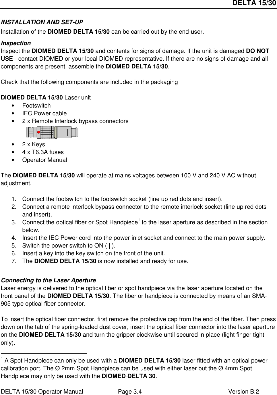 DELTA 15/30 DELTA 15/30 Operator Manual  Page 3.4  Version B.2  INSTALLATION AND SET-UP Installation of the DIOMED DELTA 15/30 can be carried out by the end-user. Inspection Inspect the DIOMED DELTA 15/30 and contents for signs of damage. If the unit is damaged DO NOT USE - contact DIOMED or your local DIOMED representative. If there are no signs of damage and all components are present, assemble the DIOMED DELTA 15/30.  Check that the following components are included in the packaging  DIOMED DELTA 15/30 Laser unit •  Footswitch •  IEC Power cable •  2 x Remote Interlock bypass connectors   •  2 x Keys •  4 x T6.3A fuses •  Operator Manual  The DIOMED DELTA 15/30 will operate at mains voltages between 100 V and 240 V AC without adjustment.  1.  Connect the footswitch to the footswitch socket (line up red dots and insert). 2.  Connect a remote interlock bypass connector to the remote interlock socket (line up red dots and insert).  3.  Connect the optical fiber or Spot Handpiece1 to the laser aperture as described in the section below. 4.  Insert the IEC Power cord into the power inlet socket and connect to the main power supply. 5.  Switch the power switch to ON ( | ).  6.  Insert a key into the key switch on the front of the unit.  7.  The DIOMED DELTA 15/30 is now installed and ready for use.  Connecting to the Laser Aperture Laser energy is delivered to the optical fiber or spot handpiece via the laser aperture located on the front panel of the DIOMED DELTA 15/30. The fiber or handpiece is connected by means of an SMA-905 type optical fiber connector.  To insert the optical fiber connector, first remove the protective cap from the end of the fiber. Then press down on the tab of the spring-loaded dust cover, insert the optical fiber connector into the laser aperture on the DIOMED DELTA 15/30 and turn the gripper clockwise until secured in place (light finger tight only).                                                       1 A Spot Handpiece can only be used with a DIOMED DELTA 15/30 laser fitted with an optical power calibration port. The Ø 2mm Spot Handpiece can be used with either laser but the Ø 4mm Spot Handpiece may only be used with the DIOMED DELTA 30.  