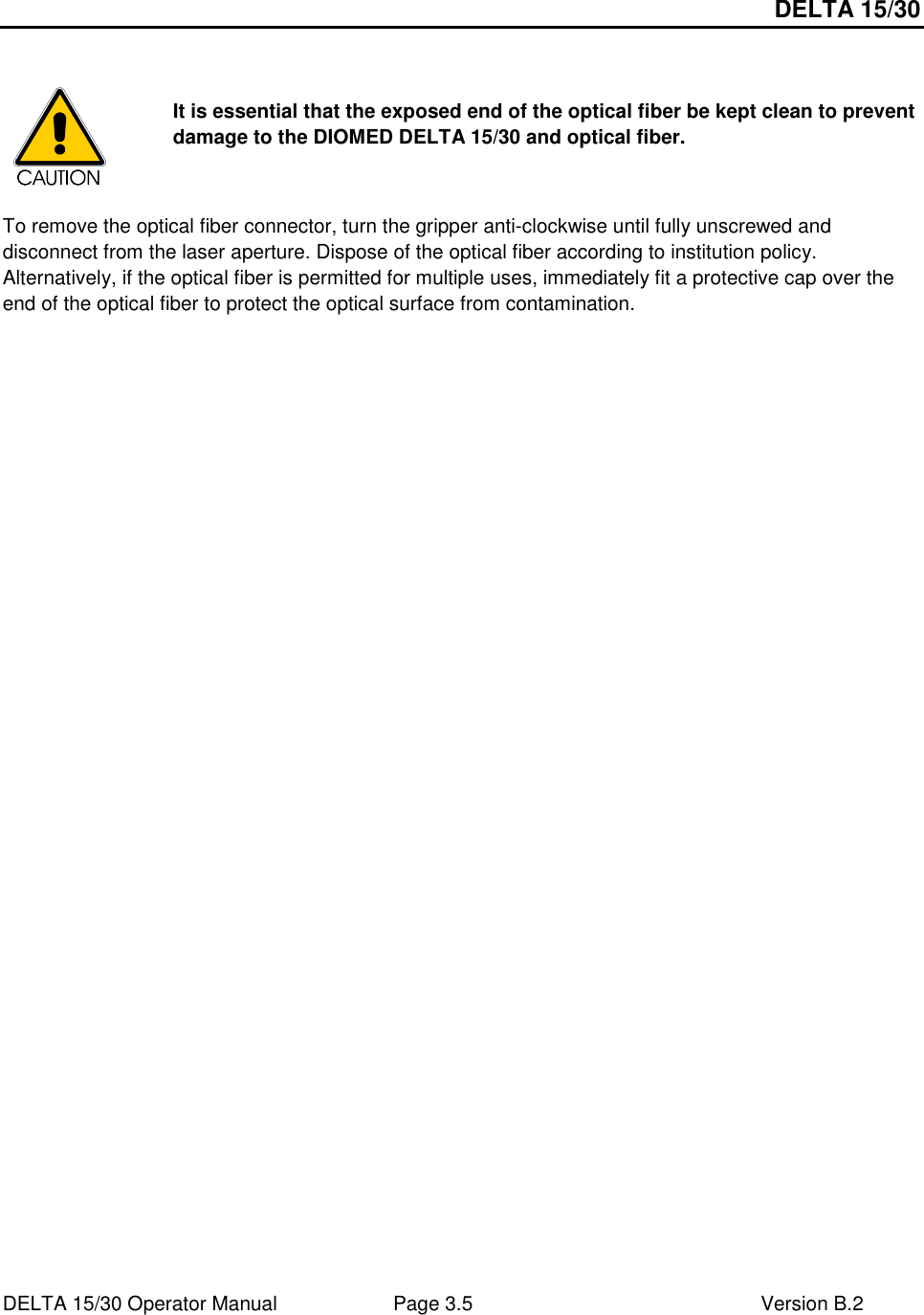 DELTA 15/30 DELTA 15/30 Operator Manual  Page 3.5  Version B.2     It is essential that the exposed end of the optical fiber be kept clean to prevent damage to the DIOMED DELTA 15/30 and optical fiber.    To remove the optical fiber connector, turn the gripper anti-clockwise until fully unscrewed and disconnect from the laser aperture. Dispose of the optical fiber according to institution policy. Alternatively, if the optical fiber is permitted for multiple uses, immediately fit a protective cap over the end of the optical fiber to protect the optical surface from contamination.  