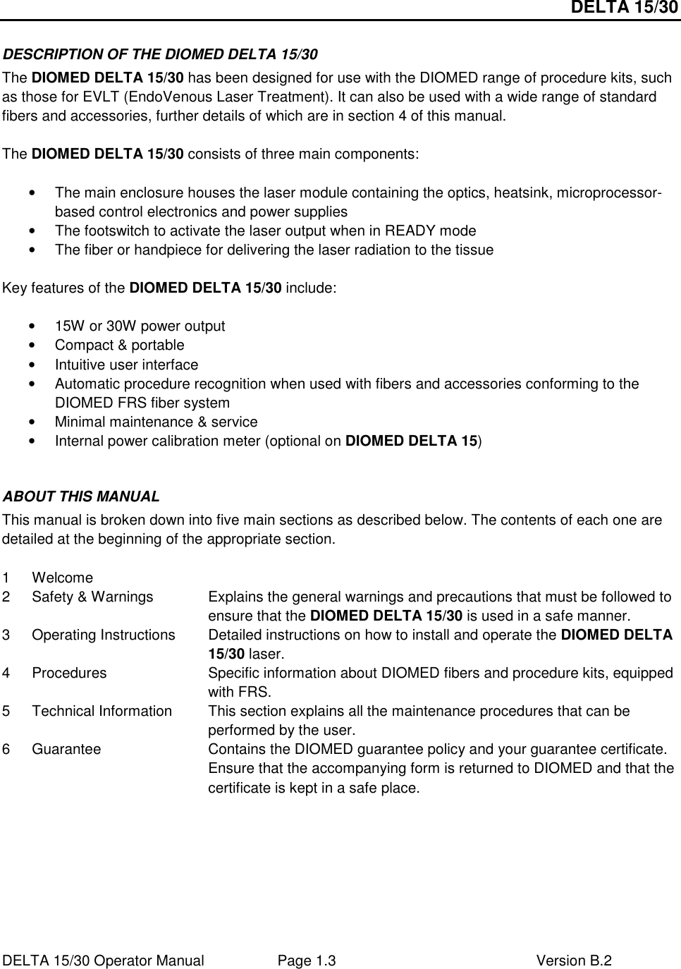 DELTA 15/30 DELTA 15/30 Operator Manual  Page 1.3  Version B.2  DESCRIPTION OF THE DIOMED DELTA 15/30 The DIOMED DELTA 15/30 has been designed for use with the DIOMED range of procedure kits, such as those for EVLT (EndoVenous Laser Treatment). It can also be used with a wide range of standard fibers and accessories, further details of which are in section 4 of this manual.  The DIOMED DELTA 15/30 consists of three main components:  •  The main enclosure houses the laser module containing the optics, heatsink, microprocessor-based control electronics and power supplies •  The footswitch to activate the laser output when in READY mode •  The fiber or handpiece for delivering the laser radiation to the tissue  Key features of the DIOMED DELTA 15/30 include:  •  15W or 30W power output •  Compact &amp; portable •  Intuitive user interface •  Automatic procedure recognition when used with fibers and accessories conforming to the DIOMED FRS fiber system •  Minimal maintenance &amp; service •  Internal power calibration meter (optional on DIOMED DELTA 15)  ABOUT THIS MANUAL This manual is broken down into five main sections as described below. The contents of each one are detailed at the beginning of the appropriate section.   1  Welcome   2  Safety &amp; Warnings  Explains the general warnings and precautions that must be followed to ensure that the DIOMED DELTA 15/30 is used in a safe manner. 3  Operating Instructions  Detailed instructions on how to install and operate the DIOMED DELTA 15/30 laser. 4  Procedures  Specific information about DIOMED fibers and procedure kits, equipped with FRS. 5  Technical Information  This section explains all the maintenance procedures that can be performed by the user. 6  Guarantee  Contains the DIOMED guarantee policy and your guarantee certificate. Ensure that the accompanying form is returned to DIOMED and that the certificate is kept in a safe place.      