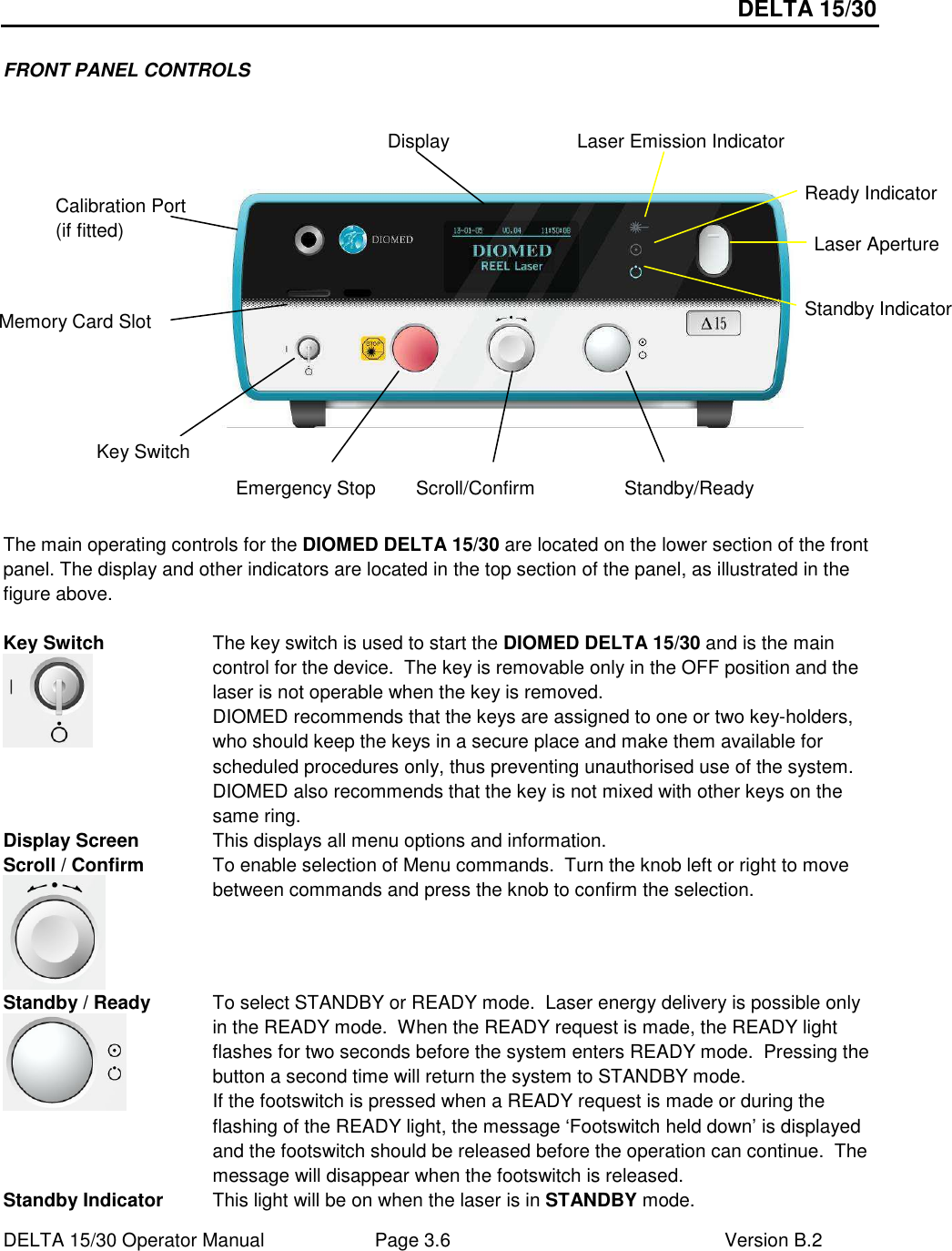 DELTA 15/30 DELTA 15/30 Operator Manual  Page 3.6  Version B.2  FRONT PANEL CONTROLS                   The main operating controls for the DIOMED DELTA 15/30 are located on the lower section of the front panel. The display and other indicators are located in the top section of the panel, as illustrated in the figure above.  Key Switch  The key switch is used to start the DIOMED DELTA 15/30 and is the main control for the device.  The key is removable only in the OFF position and the laser is not operable when the key is removed. DIOMED recommends that the keys are assigned to one or two key-holders, who should keep the keys in a secure place and make them available for scheduled procedures only, thus preventing unauthorised use of the system. DIOMED also recommends that the key is not mixed with other keys on the same ring. Display Screen  This displays all menu options and information. Scroll / Confirm  To enable selection of Menu commands.  Turn the knob left or right to move between commands and press the knob to confirm the selection. Standby / Ready  To select STANDBY or READY mode.  Laser energy delivery is possible only in the READY mode.  When the READY request is made, the READY light flashes for two seconds before the system enters READY mode.  Pressing the button a second time will return the system to STANDBY mode. If the footswitch is pressed when a READY request is made or during the flashing of the READY light, the message ‘Footswitch held down’ is displayed and the footswitch should be released before the operation can continue.  The message will disappear when the footswitch is released. Standby Indicator  This light will be on when the laser is in STANDBY mode. Display Ready Indicator Scroll/Confirm Standby Indicator Standby/Ready Key Switch  Laser Aperture Emergency Stop Calibration Port (if fitted) Laser Emission Indicator Memory Card Slot Key Switch 