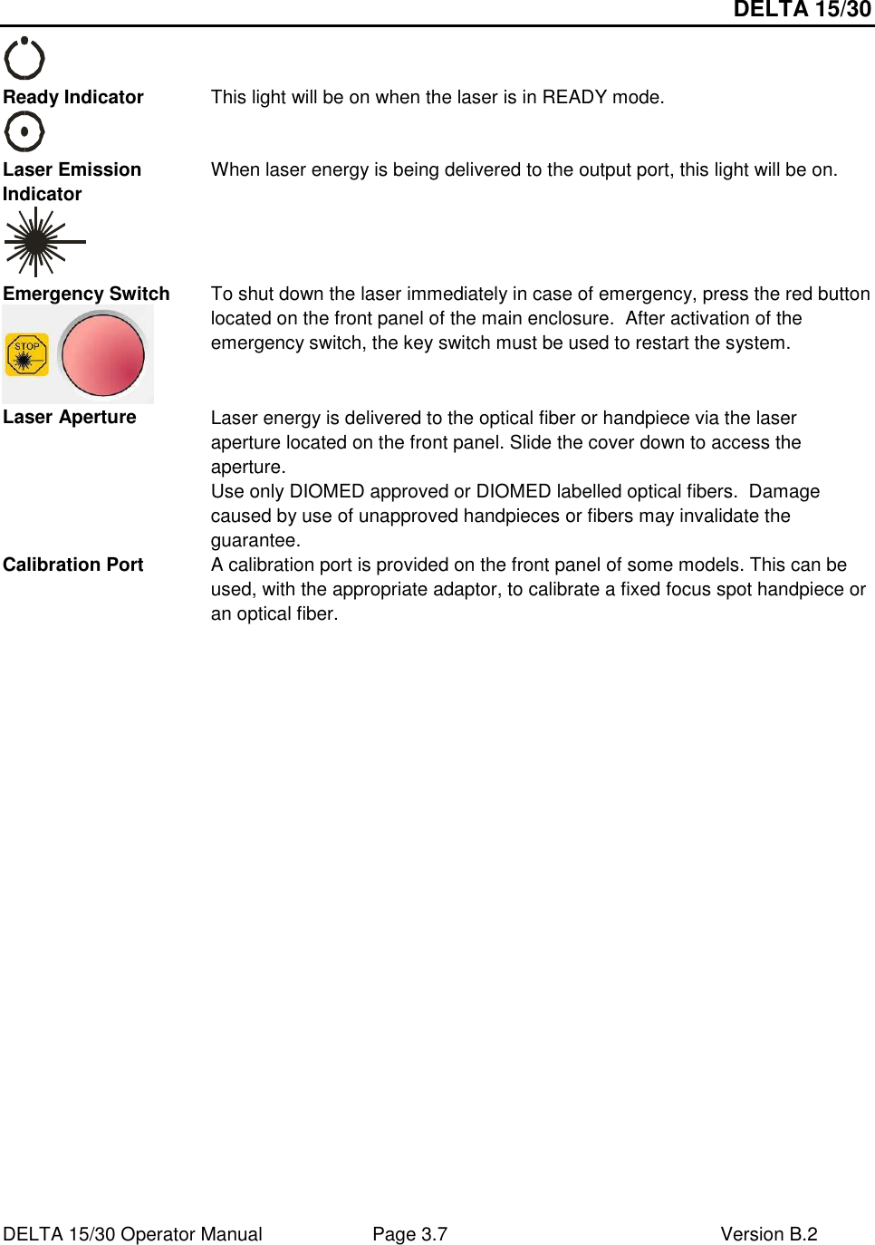DELTA 15/30 DELTA 15/30 Operator Manual  Page 3.7  Version B.2   Ready Indicator  This light will be on when the laser is in READY mode. Laser Emission Indicator  When laser energy is being delivered to the output port, this light will be on. Emergency Switch  To shut down the laser immediately in case of emergency, press the red button located on the front panel of the main enclosure.  After activation of the emergency switch, the key switch must be used to restart the system. Laser Aperture  Laser energy is delivered to the optical fiber or handpiece via the laser aperture located on the front panel. Slide the cover down to access the aperture. Use only DIOMED approved or DIOMED labelled optical fibers.  Damage caused by use of unapproved handpieces or fibers may invalidate the guarantee. Calibration Port  A calibration port is provided on the front panel of some models. This can be used, with the appropriate adaptor, to calibrate a fixed focus spot handpiece or an optical fiber.   