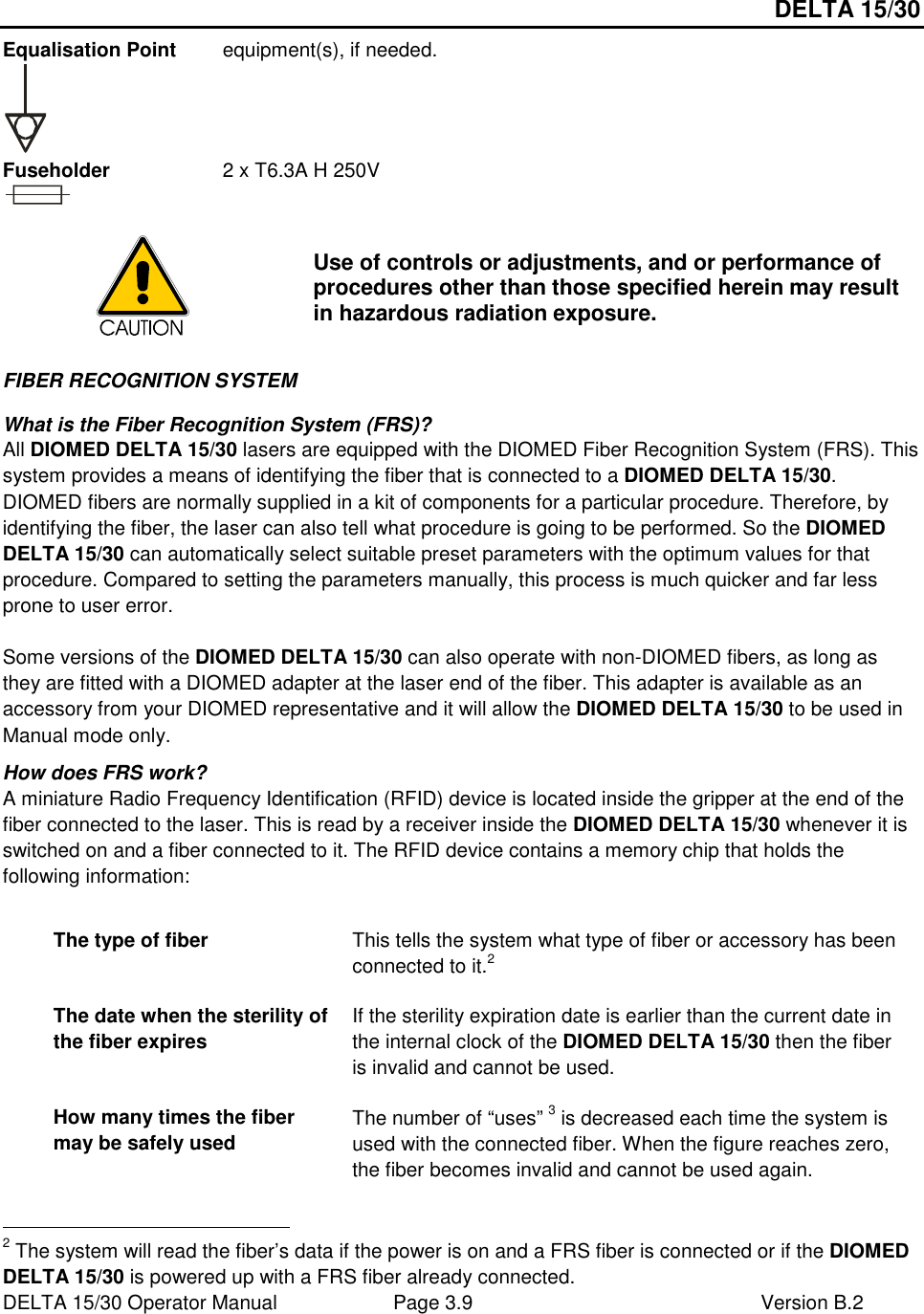 DELTA 15/30 DELTA 15/30 Operator Manual  Page 3.9  Version B.2  Equalisation Point  equipment(s), if needed.   Fuseholder  2 x T6.3A H 250V   Use of controls or adjustments, and or performance of procedures other than those specified herein may result in hazardous radiation exposure. FIBER RECOGNITION SYSTEM What is the Fiber Recognition System (FRS)? All DIOMED DELTA 15/30 lasers are equipped with the DIOMED Fiber Recognition System (FRS). This system provides a means of identifying the fiber that is connected to a DIOMED DELTA 15/30. DIOMED fibers are normally supplied in a kit of components for a particular procedure. Therefore, by identifying the fiber, the laser can also tell what procedure is going to be performed. So the DIOMED DELTA 15/30 can automatically select suitable preset parameters with the optimum values for that procedure. Compared to setting the parameters manually, this process is much quicker and far less prone to user error.  Some versions of the DIOMED DELTA 15/30 can also operate with non-DIOMED fibers, as long as they are fitted with a DIOMED adapter at the laser end of the fiber. This adapter is available as an accessory from your DIOMED representative and it will allow the DIOMED DELTA 15/30 to be used in Manual mode only. How does FRS work? A miniature Radio Frequency Identification (RFID) device is located inside the gripper at the end of the fiber connected to the laser. This is read by a receiver inside the DIOMED DELTA 15/30 whenever it is switched on and a fiber connected to it. The RFID device contains a memory chip that holds the following information:  The type of fiber  This tells the system what type of fiber or accessory has been connected to it.2 The date when the sterility of the fiber expires If the sterility expiration date is earlier than the current date in the internal clock of the DIOMED DELTA 15/30 then the fiber is invalid and cannot be used. How many times the fiber may be safely used The number of “uses” 3 is decreased each time the system is used with the connected fiber. When the figure reaches zero, the fiber becomes invalid and cannot be used again.                                                       2 The system will read the fiber’s data if the power is on and a FRS fiber is connected or if the DIOMED DELTA 15/30 is powered up with a FRS fiber already connected. 