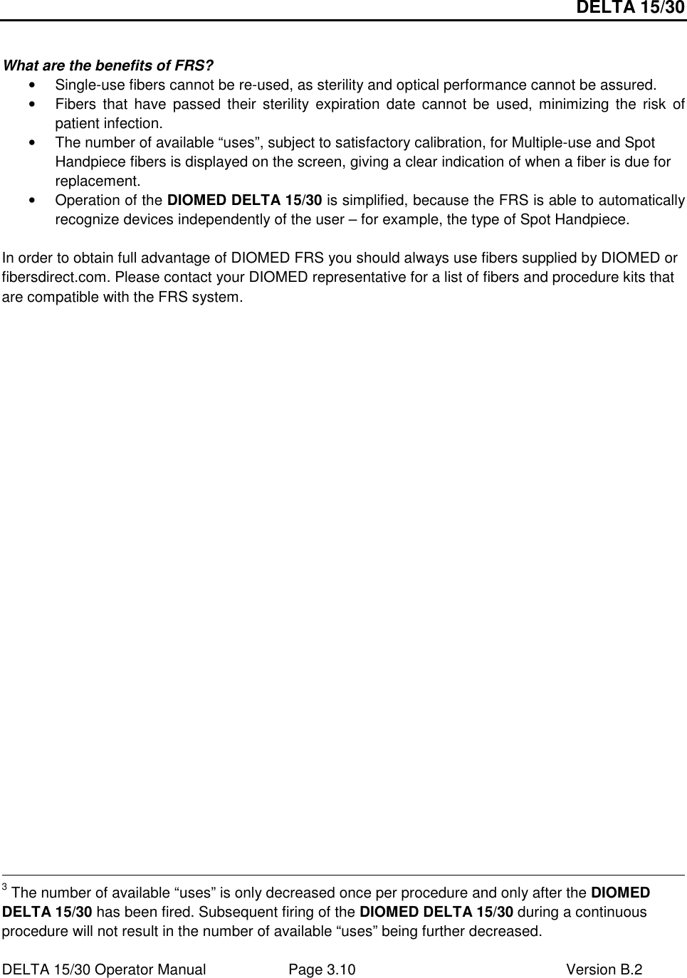 DELTA 15/30 DELTA 15/30 Operator Manual  Page 3.10  Version B.2   What are the benefits of FRS? •  Single-use fibers cannot be re-used, as sterility and optical performance cannot be assured. •  Fibers  that  have  passed their  sterility  expiration  date  cannot  be  used, minimizing  the  risk  of patient infection. •  The number of available “uses”, subject to satisfactory calibration, for Multiple-use and Spot Handpiece fibers is displayed on the screen, giving a clear indication of when a fiber is due for replacement. •  Operation of the DIOMED DELTA 15/30 is simplified, because the FRS is able to automatically recognize devices independently of the user – for example, the type of Spot Handpiece.  In order to obtain full advantage of DIOMED FRS you should always use fibers supplied by DIOMED or fibersdirect.com. Please contact your DIOMED representative for a list of fibers and procedure kits that are compatible with the FRS system.                                                                                                                                                                         3 The number of available “uses” is only decreased once per procedure and only after the DIOMED DELTA 15/30 has been fired. Subsequent firing of the DIOMED DELTA 15/30 during a continuous procedure will not result in the number of available “uses” being further decreased.  