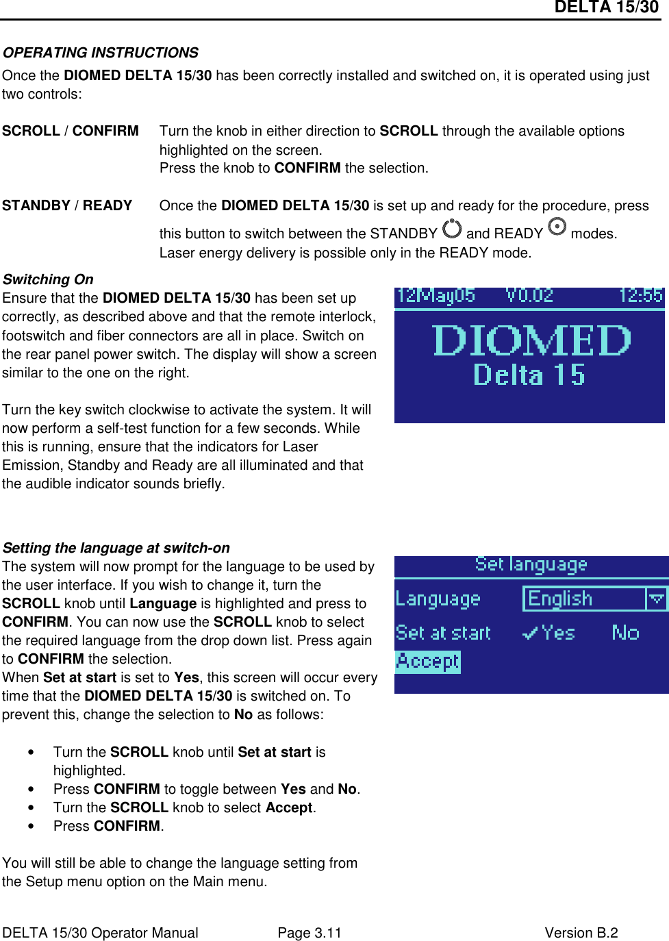 DELTA 15/30 DELTA 15/30 Operator Manual  Page 3.11  Version B.2  OPERATING INSTRUCTIONS Once the DIOMED DELTA 15/30 has been correctly installed and switched on, it is operated using just two controls:  SCROLL / CONFIRM  Turn the knob in either direction to SCROLL through the available options highlighted on the screen. Press the knob to CONFIRM the selection.  STANDBY / READY  Once the DIOMED DELTA 15/30 is set up and ready for the procedure, press this button to switch between the STANDBY   and READY   modes.  Laser energy delivery is possible only in the READY mode. Switching On Ensure that the DIOMED DELTA 15/30 has been set up correctly, as described above and that the remote interlock, footswitch and fiber connectors are all in place. Switch on the rear panel power switch. The display will show a screen similar to the one on the right.  Turn the key switch clockwise to activate the system. It will now perform a self-test function for a few seconds. While this is running, ensure that the indicators for Laser Emission, Standby and Ready are all illuminated and that the audible indicator sounds briefly.    Setting the language at switch-on The system will now prompt for the language to be used by the user interface. If you wish to change it, turn the SCROLL knob until Language is highlighted and press to CONFIRM. You can now use the SCROLL knob to select the required language from the drop down list. Press again to CONFIRM the selection. When Set at start is set to Yes, this screen will occur every time that the DIOMED DELTA 15/30 is switched on. To prevent this, change the selection to No as follows:  •  Turn the SCROLL knob until Set at start is highlighted. •  Press CONFIRM to toggle between Yes and No. •  Turn the SCROLL knob to select Accept. •  Press CONFIRM.  You will still be able to change the language setting from the Setup menu option on the Main menu.   