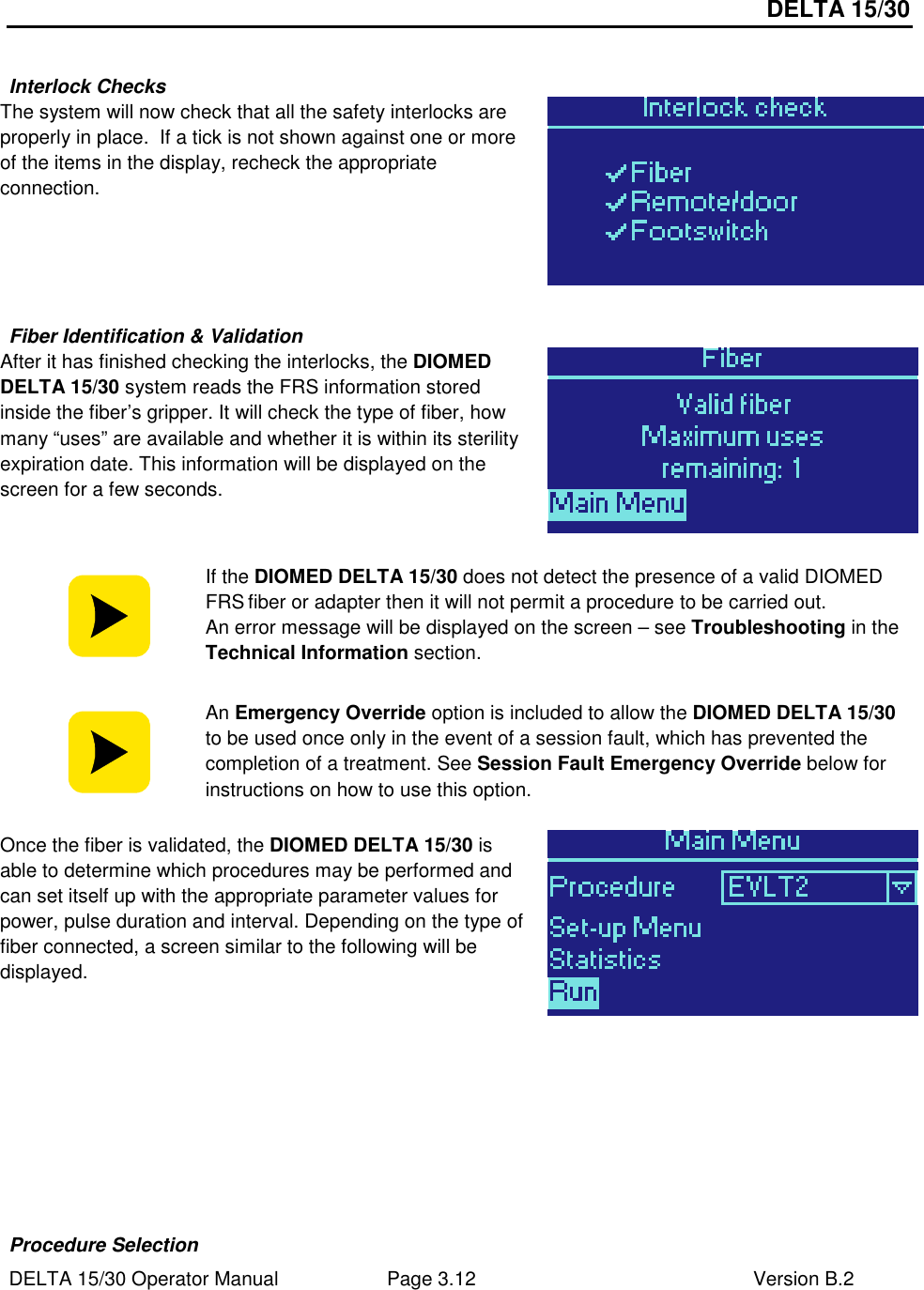 DELTA 15/30 DELTA 15/30 Operator Manual  Page 3.12  Version B.2   Interlock Checks The system will now check that all the safety interlocks are properly in place.  If a tick is not shown against one or more of the items in the display, recheck the appropriate connection.    Fiber Identification &amp; Validation After it has finished checking the interlocks, the DIOMED DELTA 15/30 system reads the FRS information stored inside the fiber’s gripper. It will check the type of fiber, how many “uses” are available and whether it is within its sterility expiration date. This information will be displayed on the screen for a few seconds.    If the DIOMED DELTA 15/30 does not detect the presence of a valid DIOMED FRS fiber or adapter then it will not permit a procedure to be carried out. An error message will be displayed on the screen – see Troubleshooting in the Technical Information section.   An Emergency Override option is included to allow the DIOMED DELTA 15/30 to be used once only in the event of a session fault, which has prevented the completion of a treatment. See Session Fault Emergency Override below for instructions on how to use this option.  Once the fiber is validated, the DIOMED DELTA 15/30 is able to determine which procedures may be performed and can set itself up with the appropriate parameter values for power, pulse duration and interval. Depending on the type of fiber connected, a screen similar to the following will be displayed.            Procedure Selection 