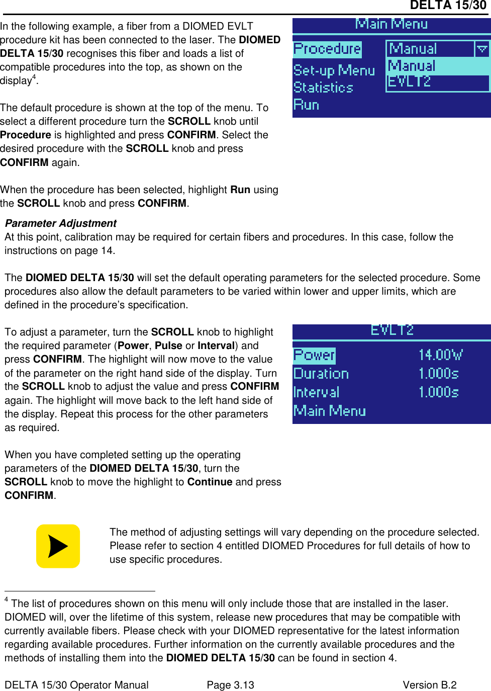 DELTA 15/30 DELTA 15/30 Operator Manual  Page 3.13  Version B.2  In the following example, a fiber from a DIOMED EVLT procedure kit has been connected to the laser. The DIOMED DELTA 15/30 recognises this fiber and loads a list of compatible procedures into the top, as shown on the display4.  The default procedure is shown at the top of the menu. To select a different procedure turn the SCROLL knob until Procedure is highlighted and press CONFIRM. Select the desired procedure with the SCROLL knob and press CONFIRM again.  When the procedure has been selected, highlight Run using the SCROLL knob and press CONFIRM.  Parameter Adjustment At this point, calibration may be required for certain fibers and procedures. In this case, follow the instructions on page 14.  The DIOMED DELTA 15/30 will set the default operating parameters for the selected procedure. Some procedures also allow the default parameters to be varied within lower and upper limits, which are defined in the procedure’s specification.  To adjust a parameter, turn the SCROLL knob to highlight the required parameter (Power, Pulse or Interval) and press CONFIRM. The highlight will now move to the value of the parameter on the right hand side of the display. Turn the SCROLL knob to adjust the value and press CONFIRM again. The highlight will move back to the left hand side of the display. Repeat this process for the other parameters as required.  When you have completed setting up the operating parameters of the DIOMED DELTA 15/30, turn the SCROLL knob to move the highlight to Continue and press CONFIRM.    The method of adjusting settings will vary depending on the procedure selected. Please refer to section 4 entitled DIOMED Procedures for full details of how to use specific procedures.                                                       4 The list of procedures shown on this menu will only include those that are installed in the laser. DIOMED will, over the lifetime of this system, release new procedures that may be compatible with currently available fibers. Please check with your DIOMED representative for the latest information regarding available procedures. Further information on the currently available procedures and the methods of installing them into the DIOMED DELTA 15/30 can be found in section 4.  