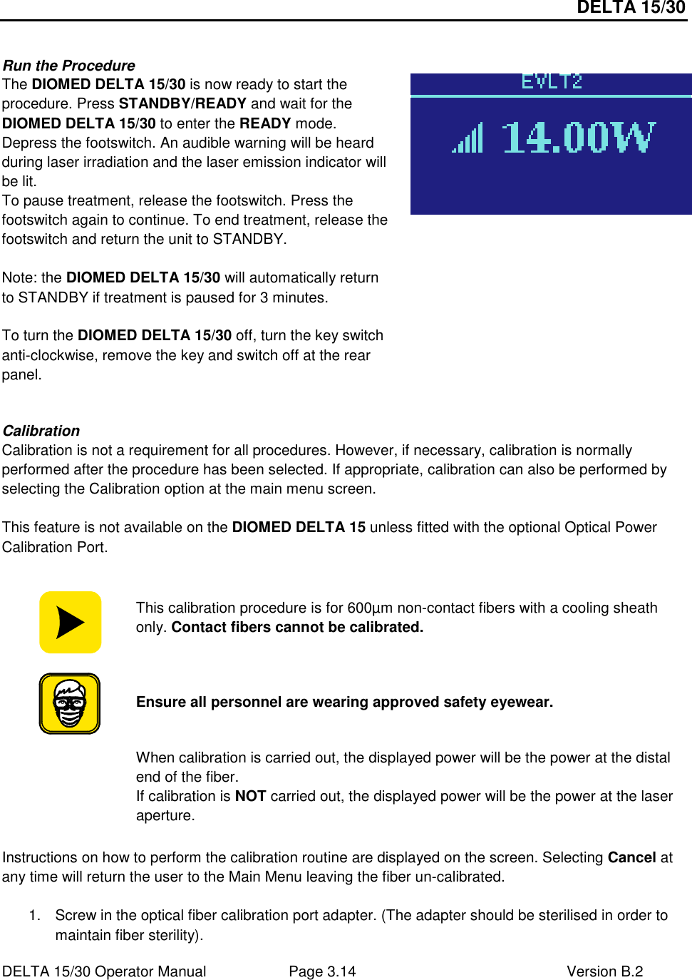 DELTA 15/30 DELTA 15/30 Operator Manual  Page 3.14  Version B.2   Run the Procedure The DIOMED DELTA 15/30 is now ready to start the procedure. Press STANDBY/READY and wait for the DIOMED DELTA 15/30 to enter the READY mode. Depress the footswitch. An audible warning will be heard during laser irradiation and the laser emission indicator will be lit. To pause treatment, release the footswitch. Press the footswitch again to continue. To end treatment, release the footswitch and return the unit to STANDBY.  Note: the DIOMED DELTA 15/30 will automatically return to STANDBY if treatment is paused for 3 minutes.  To turn the DIOMED DELTA 15/30 off, turn the key switch anti-clockwise, remove the key and switch off at the rear panel.   Calibration Calibration is not a requirement for all procedures. However, if necessary, calibration is normally performed after the procedure has been selected. If appropriate, calibration can also be performed by selecting the Calibration option at the main menu screen.  This feature is not available on the DIOMED DELTA 15 unless fitted with the optional Optical Power Calibration Port.   This calibration procedure is for 600µm non-contact fibers with a cooling sheath only. Contact fibers cannot be calibrated.  Ensure all personnel are wearing approved safety eyewear.  When calibration is carried out, the displayed power will be the power at the distal end of the fiber.  If calibration is NOT carried out, the displayed power will be the power at the laser aperture.  Instructions on how to perform the calibration routine are displayed on the screen. Selecting Cancel at any time will return the user to the Main Menu leaving the fiber un-calibrated.  1.  Screw in the optical fiber calibration port adapter. (The adapter should be sterilised in order to maintain fiber sterility). 