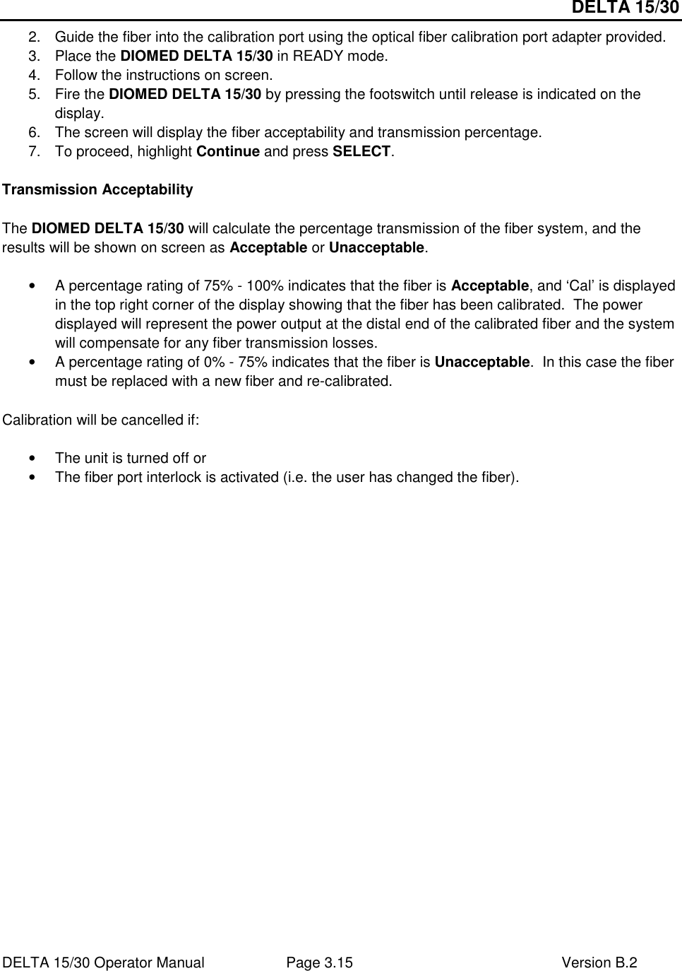 DELTA 15/30 DELTA 15/30 Operator Manual  Page 3.15  Version B.2  2.  Guide the fiber into the calibration port using the optical fiber calibration port adapter provided.  3.  Place the DIOMED DELTA 15/30 in READY mode. 4.  Follow the instructions on screen. 5.  Fire the DIOMED DELTA 15/30 by pressing the footswitch until release is indicated on the display. 6.  The screen will display the fiber acceptability and transmission percentage. 7.  To proceed, highlight Continue and press SELECT.  Transmission Acceptability  The DIOMED DELTA 15/30 will calculate the percentage transmission of the fiber system, and the results will be shown on screen as Acceptable or Unacceptable.  •  A percentage rating of 75% - 100% indicates that the fiber is Acceptable, and ‘Cal’ is displayed in the top right corner of the display showing that the fiber has been calibrated.  The power displayed will represent the power output at the distal end of the calibrated fiber and the system will compensate for any fiber transmission losses. •  A percentage rating of 0% - 75% indicates that the fiber is Unacceptable.  In this case the fiber must be replaced with a new fiber and re-calibrated.  Calibration will be cancelled if:  •  The unit is turned off or  •  The fiber port interlock is activated (i.e. the user has changed the fiber).    