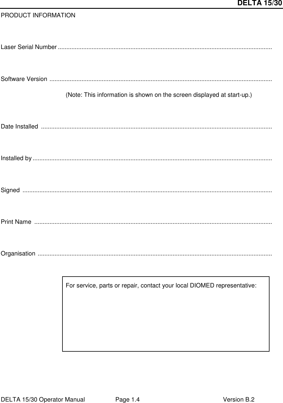 DELTA 15/30 DELTA 15/30 Operator Manual  Page 1.4  Version B.2  PRODUCT INFORMATION    Laser Serial Number ...............................................................................................................................    Software Version ....................................................................................................................................  (Note: This information is shown on the screen displayed at start-up.)    Date Installed  .........................................................................................................................................    Installed by ..............................................................................................................................................    Signed  ....................................................................................................................................................    Print Name  .............................................................................................................................................    Organisation ...........................................................................................................................................    For service, parts or repair, contact your local DIOMED representative:  