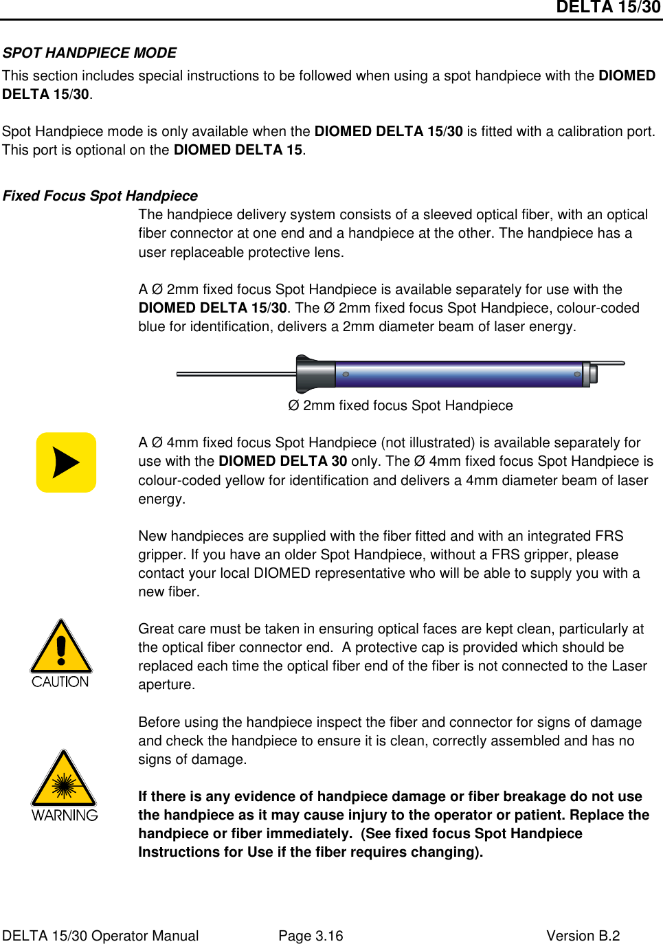 DELTA 15/30 DELTA 15/30 Operator Manual  Page 3.16  Version B.2  SPOT HANDPIECE MODE This section includes special instructions to be followed when using a spot handpiece with the DIOMED DELTA 15/30.  Spot Handpiece mode is only available when the DIOMED DELTA 15/30 is fitted with a calibration port. This port is optional on the DIOMED DELTA 15.  Fixed Focus Spot Handpiece   The handpiece delivery system consists of a sleeved optical fiber, with an optical fiber connector at one end and a handpiece at the other. The handpiece has a user replaceable protective lens.  A Ø 2mm fixed focus Spot Handpiece is available separately for use with the DIOMED DELTA 15/30. The Ø 2mm fixed focus Spot Handpiece, colour-coded blue for identification, delivers a 2mm diameter beam of laser energy.     Ø 2mm fixed focus Spot Handpiece   A Ø 4mm fixed focus Spot Handpiece (not illustrated) is available separately for use with the DIOMED DELTA 30 only. The Ø 4mm fixed focus Spot Handpiece is colour-coded yellow for identification and delivers a 4mm diameter beam of laser energy.  New handpieces are supplied with the fiber fitted and with an integrated FRS gripper. If you have an older Spot Handpiece, without a FRS gripper, please contact your local DIOMED representative who will be able to supply you with a new fiber.                 Great care must be taken in ensuring optical faces are kept clean, particularly at the optical fiber connector end.  A protective cap is provided which should be replaced each time the optical fiber end of the fiber is not connected to the Laser aperture.    Before using the handpiece inspect the fiber and connector for signs of damage and check the handpiece to ensure it is clean, correctly assembled and has no signs of damage.  If there is any evidence of handpiece damage or fiber breakage do not use the handpiece as it may cause injury to the operator or patient. Replace the handpiece or fiber immediately.  (See fixed focus Spot Handpiece Instructions for Use if the fiber requires changing).  