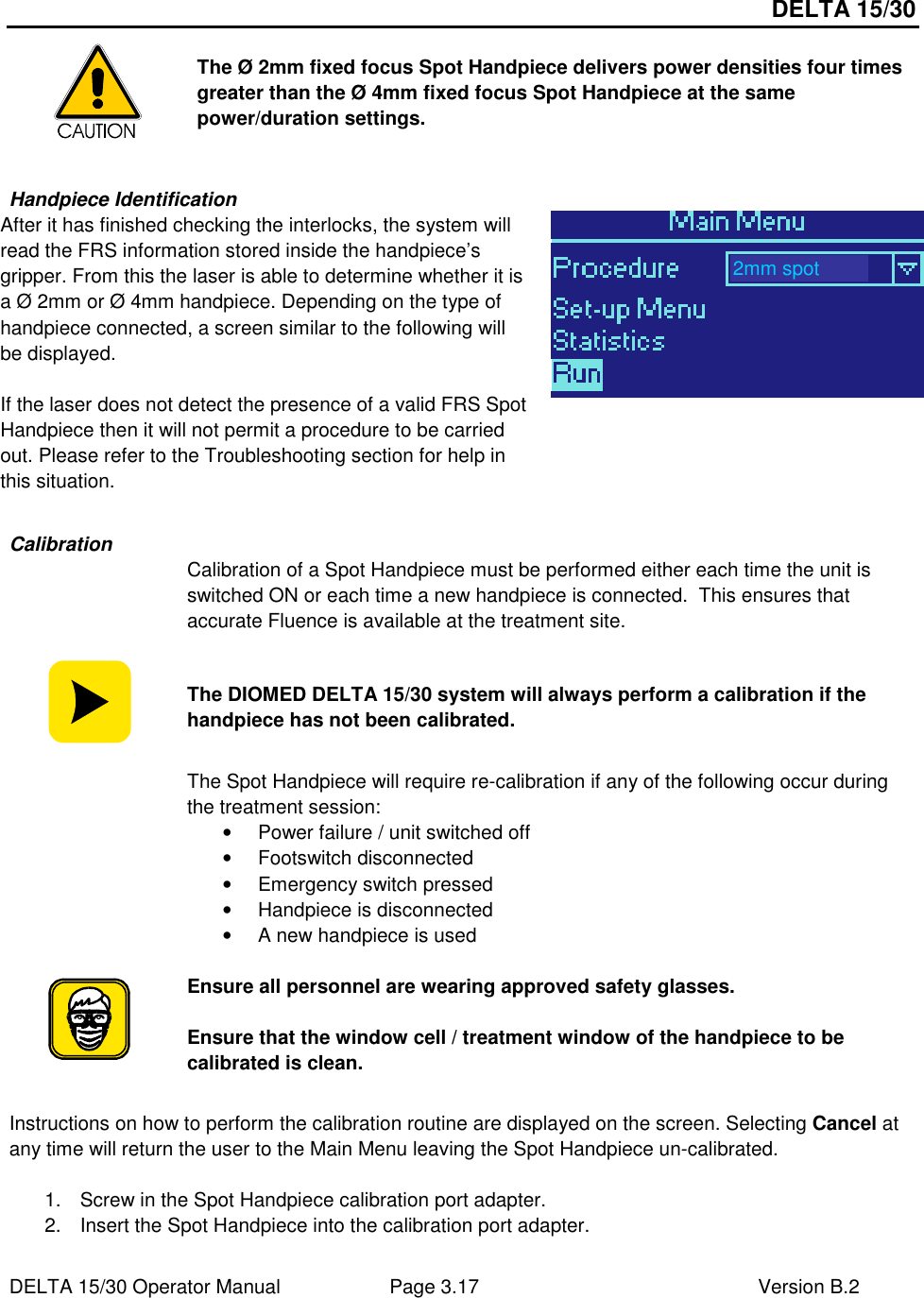 DELTA 15/30 DELTA 15/30 Operator Manual  Page 3.17  Version B.2   The Ø 2mm fixed focus Spot Handpiece delivers power densities four times greater than the Ø 4mm fixed focus Spot Handpiece at the same power/duration settings.  Handpiece Identification After it has finished checking the interlocks, the system will read the FRS information stored inside the handpiece’s gripper. From this the laser is able to determine whether it is a Ø 2mm or Ø 4mm handpiece. Depending on the type of handpiece connected, a screen similar to the following will be displayed.   If the laser does not detect the presence of a valid FRS Spot Handpiece then it will not permit a procedure to be carried out. Please refer to the Troubleshooting section for help in this situation.    Calibration  Calibration of a Spot Handpiece must be performed either each time the unit is switched ON or each time a new handpiece is connected.  This ensures that accurate Fluence is available at the treatment site.  The DIOMED DELTA 15/30 system will always perform a calibration if the handpiece has not been calibrated.  The Spot Handpiece will require re-calibration if any of the following occur during the treatment session: •  Power failure / unit switched off •  Footswitch disconnected •  Emergency switch pressed •  Handpiece is disconnected •  A new handpiece is used   Ensure all personnel are wearing approved safety glasses.  Ensure that the window cell / treatment window of the handpiece to be calibrated is clean.  Instructions on how to perform the calibration routine are displayed on the screen. Selecting Cancel at any time will return the user to the Main Menu leaving the Spot Handpiece un-calibrated.  1.  Screw in the Spot Handpiece calibration port adapter. 2.  Insert the Spot Handpiece into the calibration port adapter. 2mm spot 