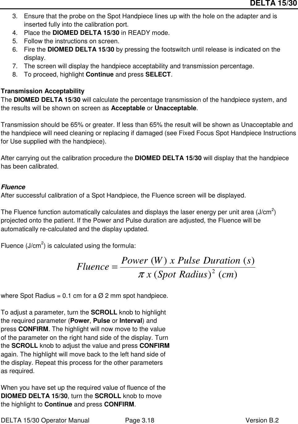 DELTA 15/30 DELTA 15/30 Operator Manual  Page 3.18  Version B.2  3.  Ensure that the probe on the Spot Handpiece lines up with the hole on the adapter and is inserted fully into the calibration port. 4.  Place the DIOMED DELTA 15/30 in READY mode. 5.  Follow the instructions on screen. 6.  Fire the DIOMED DELTA 15/30 by pressing the footswitch until release is indicated on the display. 7.  The screen will display the handpiece acceptability and transmission percentage. 8.  To proceed, highlight Continue and press SELECT.  Transmission Acceptability The DIOMED DELTA 15/30 will calculate the percentage transmission of the handpiece system, and the results will be shown on screen as Acceptable or Unacceptable.  Transmission should be 65% or greater. If less than 65% the result will be shown as Unacceptable and the handpiece will need cleaning or replacing if damaged (see Fixed Focus Spot Handpiece Instructions for Use supplied with the handpiece).  After carrying out the calibration procedure the DIOMED DELTA 15/30 will display that the handpiece has been calibrated.  Fluence After successful calibration of a Spot Handpiece, the Fluence screen will be displayed.  The Fluence function automatically calculates and displays the laser energy per unit area (J/cm2) projected onto the patient. If the Power and Pulse duration are adjusted, the Fluence will be automatically re-calculated and the display updated.  Fluence (J/cm2) is calculated using the formula:      where Spot Radius = 0.1 cm for a Ø 2 mm spot handpiece.  To adjust a parameter, turn the SCROLL knob to highlight the required parameter (Power, Pulse or Interval) and press CONFIRM. The highlight will now move to the value of the parameter on the right hand side of the display. Turn the SCROLL knob to adjust the value and press CONFIRM again. The highlight will move back to the left hand side of the display. Repeat this process for the other parameters as required.  When you have set up the required value of fluence of the DIOMED DELTA 15/30, turn the SCROLL knob to move the highlight to Continue and press CONFIRM.  )()()()(2cmRadiusSpotxsDurationPulsexWPowerFluenceπ=