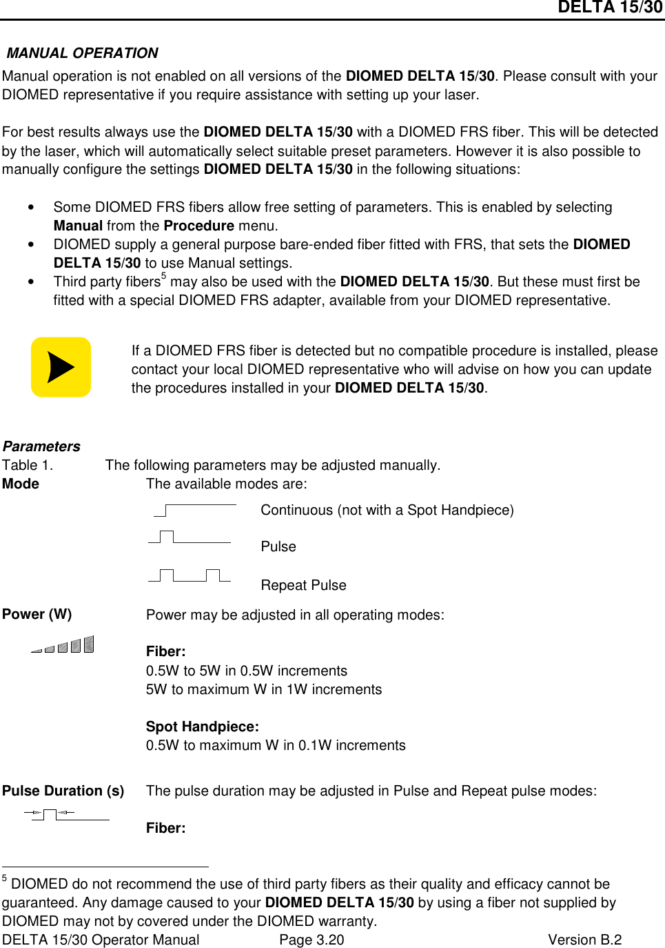 DELTA 15/30 DELTA 15/30 Operator Manual  Page 3.20  Version B.2   MANUAL OPERATION Manual operation is not enabled on all versions of the DIOMED DELTA 15/30. Please consult with your DIOMED representative if you require assistance with setting up your laser.  For best results always use the DIOMED DELTA 15/30 with a DIOMED FRS fiber. This will be detected by the laser, which will automatically select suitable preset parameters. However it is also possible to manually configure the settings DIOMED DELTA 15/30 in the following situations:  •  Some DIOMED FRS fibers allow free setting of parameters. This is enabled by selecting Manual from the Procedure menu. •  DIOMED supply a general purpose bare-ended fiber fitted with FRS, that sets the DIOMED DELTA 15/30 to use Manual settings. •  Third party fibers5 may also be used with the DIOMED DELTA 15/30. But these must first be fitted with a special DIOMED FRS adapter, available from your DIOMED representative.   If a DIOMED FRS fiber is detected but no compatible procedure is installed, please contact your local DIOMED representative who will advise on how you can update the procedures installed in your DIOMED DELTA 15/30.  Parameters Table 1.  The following parameters may be adjusted manually. The available modes are:  Continuous (not with a Spot Handpiece)  Pulse Mode   Repeat Pulse Power (W)  Power may be adjusted in all operating modes:  Fiber: 0.5W to 5W in 0.5W increments 5W to maximum W in 1W increments  Spot Handpiece: 0.5W to maximum W in 0.1W increments  Pulse Duration (s)  The pulse duration may be adjusted in Pulse and Repeat pulse modes:  Fiber:                                                       5 DIOMED do not recommend the use of third party fibers as their quality and efficacy cannot be guaranteed. Any damage caused to your DIOMED DELTA 15/30 by using a fiber not supplied by DIOMED may not by covered under the DIOMED warranty. 