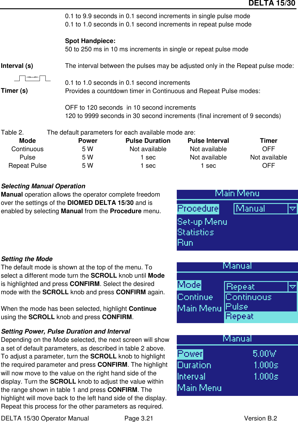 DELTA 15/30 DELTA 15/30 Operator Manual  Page 3.21  Version B.2  0.1 to 9.9 seconds in 0.1 second increments in single pulse mode 0.1 to 1.0 seconds in 0.1 second increments in repeat pulse mode  Spot Handpiece: 50 to 250 ms in 10 ms increments in single or repeat pulse mode  Interval (s)  The interval between the pulses may be adjusted only in the Repeat pulse mode:  0.1 to 1.0 seconds in 0.1 second increments Timer (s)  Provides a countdown timer in Continuous and Repeat Pulse modes:   OFF to 120 seconds  in 10 second increments 120 to 9999 seconds in 30 second increments (final increment of 9 seconds)  Table 2.  The default parameters for each available mode are: Mode  Power  Pulse Duration  Pulse Interval  Timer Continuous  5 W  Not available  Not available  OFF Pulse  5 W  1 sec  Not available  Not available Repeat Pulse  5 W  1 sec  1 sec  OFF  Selecting Manual Operation Manual operation allows the operator complete freedom over the settings of the DIOMED DELTA 15/30 and is enabled by selecting Manual from the Procedure menu.   Setting the Mode The default mode is shown at the top of the menu. To select a different mode turn the SCROLL knob until Mode is highlighted and press CONFIRM. Select the desired mode with the SCROLL knob and press CONFIRM again.  When the mode has been selected, highlight Continue using the SCROLL knob and press CONFIRM.   Setting Power, Pulse Duration and Interval Depending on the Mode selected, the next screen will show a set of default parameters, as described in table 2 above. To adjust a parameter, turn the SCROLL knob to highlight the required parameter and press CONFIRM. The highlight will now move to the value on the right hand side of the display. Turn the SCROLL knob to adjust the value within the range shown in table 1 and press CONFIRM. The highlight will move back to the left hand side of the display. Repeat this process for the other parameters as required.  