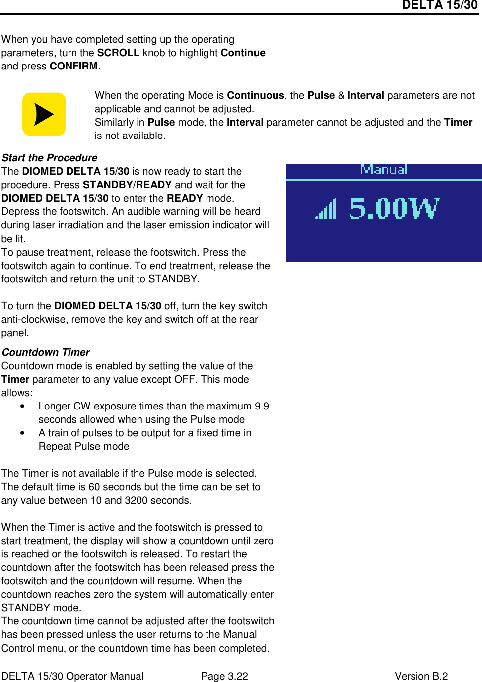 DELTA 15/30 DELTA 15/30 Operator Manual  Page 3.22  Version B.2   When you have completed setting up the operating parameters, turn the SCROLL knob to highlight Continue and press CONFIRM.   When the operating Mode is Continuous, the Pulse &amp; Interval parameters are not applicable and cannot be adjusted. Similarly in Pulse mode, the Interval parameter cannot be adjusted and the Timer is not available. Start the Procedure The DIOMED DELTA 15/30 is now ready to start the procedure. Press STANDBY/READY and wait for the DIOMED DELTA 15/30 to enter the READY mode. Depress the footswitch. An audible warning will be heard during laser irradiation and the laser emission indicator will be lit. To pause treatment, release the footswitch. Press the footswitch again to continue. To end treatment, release the footswitch and return the unit to STANDBY.  To turn the DIOMED DELTA 15/30 off, turn the key switch anti-clockwise, remove the key and switch off at the rear panel.  Countdown Timer Countdown mode is enabled by setting the value of the Timer parameter to any value except OFF. This mode allows: •  Longer CW exposure times than the maximum 9.9 seconds allowed when using the Pulse mode •  A train of pulses to be output for a fixed time in Repeat Pulse mode  The Timer is not available if the Pulse mode is selected. The default time is 60 seconds but the time can be set to any value between 10 and 3200 seconds.   When the Timer is active and the footswitch is pressed to start treatment, the display will show a countdown until zero is reached or the footswitch is released. To restart the countdown after the footswitch has been released press the footswitch and the countdown will resume. When the countdown reaches zero the system will automatically enter STANDBY mode.  The countdown time cannot be adjusted after the footswitch has been pressed unless the user returns to the Manual Control menu, or the countdown time has been completed.  