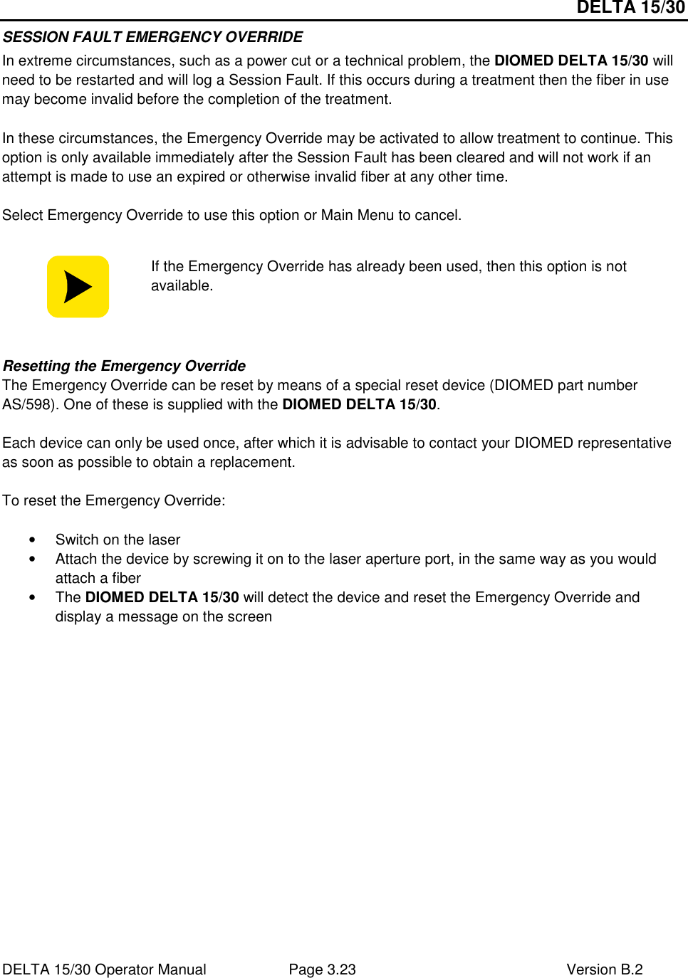 DELTA 15/30 DELTA 15/30 Operator Manual  Page 3.23  Version B.2  SESSION FAULT EMERGENCY OVERRIDE In extreme circumstances, such as a power cut or a technical problem, the DIOMED DELTA 15/30 will need to be restarted and will log a Session Fault. If this occurs during a treatment then the fiber in use may become invalid before the completion of the treatment.  In these circumstances, the Emergency Override may be activated to allow treatment to continue. This option is only available immediately after the Session Fault has been cleared and will not work if an attempt is made to use an expired or otherwise invalid fiber at any other time.  Select Emergency Override to use this option or Main Menu to cancel.   If the Emergency Override has already been used, then this option is not available.   Resetting the Emergency Override The Emergency Override can be reset by means of a special reset device (DIOMED part number AS/598). One of these is supplied with the DIOMED DELTA 15/30.  Each device can only be used once, after which it is advisable to contact your DIOMED representative as soon as possible to obtain a replacement.  To reset the Emergency Override:  •  Switch on the laser •  Attach the device by screwing it on to the laser aperture port, in the same way as you would attach a fiber •  The DIOMED DELTA 15/30 will detect the device and reset the Emergency Override and display a message on the screen  