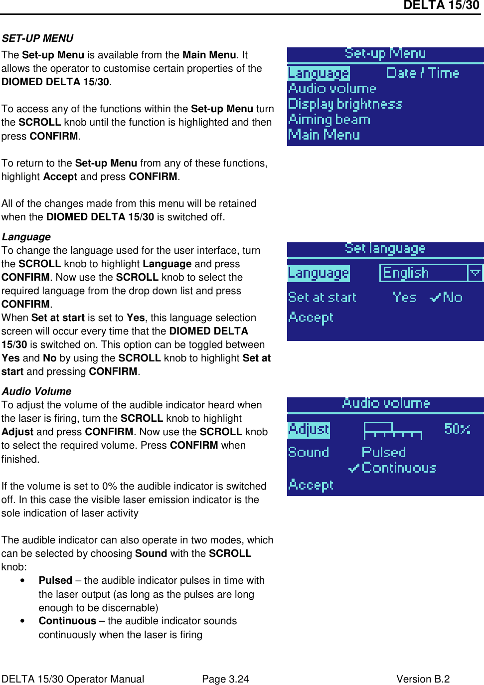 DELTA 15/30 DELTA 15/30 Operator Manual  Page 3.24  Version B.2  SET-UP MENU The Set-up Menu is available from the Main Menu. It allows the operator to customise certain properties of the DIOMED DELTA 15/30.  To access any of the functions within the Set-up Menu turn the SCROLL knob until the function is highlighted and then press CONFIRM.  To return to the Set-up Menu from any of these functions, highlight Accept and press CONFIRM.   All of the changes made from this menu will be retained when the DIOMED DELTA 15/30 is switched off.  Language To change the language used for the user interface, turn the SCROLL knob to highlight Language and press CONFIRM. Now use the SCROLL knob to select the required language from the drop down list and press CONFIRM. When Set at start is set to Yes, this language selection screen will occur every time that the DIOMED DELTA 15/30 is switched on. This option can be toggled between Yes and No by using the SCROLL knob to highlight Set at start and pressing CONFIRM.  Audio Volume To adjust the volume of the audible indicator heard when the laser is firing, turn the SCROLL knob to highlight Adjust and press CONFIRM. Now use the SCROLL knob to select the required volume. Press CONFIRM when finished.   If the volume is set to 0% the audible indicator is switched off. In this case the visible laser emission indicator is the sole indication of laser activity  The audible indicator can also operate in two modes, which can be selected by choosing Sound with the SCROLL knob: • Pulsed – the audible indicator pulses in time with the laser output (as long as the pulses are long enough to be discernable) • Continuous – the audible indicator sounds continuously when the laser is firing   