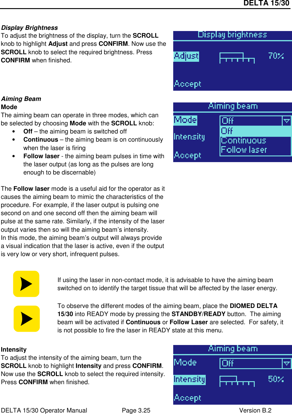 DELTA 15/30 DELTA 15/30 Operator Manual  Page 3.25  Version B.2   Display Brightness To adjust the brightness of the display, turn the SCROLL knob to highlight Adjust and press CONFIRM. Now use the SCROLL knob to select the required brightness. Press CONFIRM when finished.  Aiming Beam Mode The aiming beam can operate in three modes, which can be selected by choosing Mode with the SCROLL knob: • Off – the aiming beam is switched off • Continuous – the aiming beam is on continuously when the laser is firing • Follow laser - the aiming beam pulses in time with the laser output (as long as the pulses are long enough to be discernable)  The Follow laser mode is a useful aid for the operator as it causes the aiming beam to mimic the characteristics of the procedure. For example, if the laser output is pulsing one second on and one second off then the aiming beam will pulse at the same rate. Similarly, if the intensity of the laser output varies then so will the aiming beam’s intensity. In this mode, the aiming beam’s output will always provide a visual indication that the laser is active, even if the output is very low or very short, infrequent pulses.    If using the laser in non-contact mode, it is advisable to have the aiming beam switched on to identify the target tissue that will be affected by the laser energy.  To observe the different modes of the aiming beam, place the DIOMED DELTA 15/30 into READY mode by pressing the STANDBY/READY button.  The aiming beam will be activated if Continuous or Follow Laser are selected.  For safety, it is not possible to fire the laser in READY state at this menu.  Intensity To adjust the intensity of the aiming beam, turn the SCROLL knob to highlight Intensity and press CONFIRM. Now use the SCROLL knob to select the required intensity. Press CONFIRM when finished.  