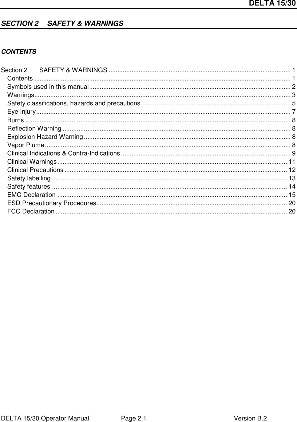 DELTA 15/30 DELTA 15/30 Operator Manual  Page 2.1  Version B.2  SECTION 2  SAFETY &amp; WARNINGS  CONTENTS  Section 2 SAFETY &amp; WARNINGS ....................................................................................................... 1 Contents ................................................................................................................................................. 1 Symbols used in this manual.................................................................................................................. 2 Warnings................................................................................................................................................. 3 Safety classifications, hazards and precautions..................................................................................... 5 Eye Injury................................................................................................................................................ 7 Burns ...................................................................................................................................................... 8 Reflection Warning ................................................................................................................................. 8 Explosion Hazard Warning..................................................................................................................... 8 Vapor Plume........................................................................................................................................... 8 Clinical Indications &amp; Contra-Indications................................................................................................ 9 Clinical Warnings.................................................................................................................................. 11 Clinical Precautions.............................................................................................................................. 12 Safety labelling ..................................................................................................................................... 13 Safety features ..................................................................................................................................... 14 EMC Declaration .................................................................................................................................. 15 ESD Precautionary Procedures............................................................................................................ 20 FCC Declaration ................................................................................................................................... 20  