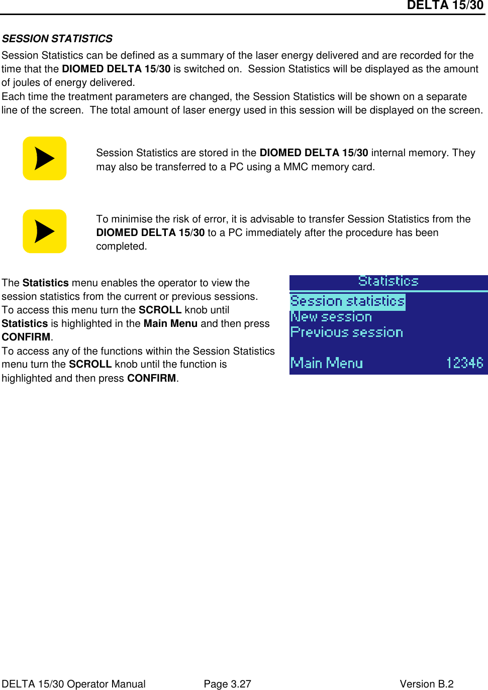 DELTA 15/30 DELTA 15/30 Operator Manual  Page 3.27  Version B.2  SESSION STATISTICS Session Statistics can be defined as a summary of the laser energy delivered and are recorded for the time that the DIOMED DELTA 15/30 is switched on.  Session Statistics will be displayed as the amount of joules of energy delivered.   Each time the treatment parameters are changed, the Session Statistics will be shown on a separate line of the screen.  The total amount of laser energy used in this session will be displayed on the screen.   Session Statistics are stored in the DIOMED DELTA 15/30 internal memory. They may also be transferred to a PC using a MMC memory card.   To minimise the risk of error, it is advisable to transfer Session Statistics from the DIOMED DELTA 15/30 to a PC immediately after the procedure has been completed.  The Statistics menu enables the operator to view the session statistics from the current or previous sessions. To access this menu turn the SCROLL knob until Statistics is highlighted in the Main Menu and then press CONFIRM. To access any of the functions within the Session Statistics menu turn the SCROLL knob until the function is highlighted and then press CONFIRM.   