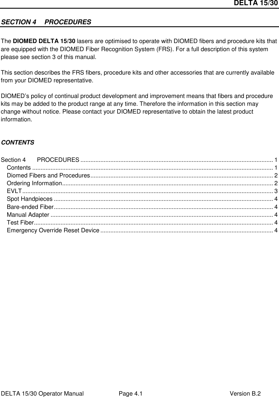 DELTA 15/30 DELTA 15/30 Operator Manual  Page 4.1  Version B.2  SECTION 4  PROCEDURES  The DIOMED DELTA 15/30 lasers are optimised to operate with DIOMED fibers and procedure kits that are equipped with the DIOMED Fiber Recognition System (FRS). For a full description of this system please see section 3 of this manual.  This section describes the FRS fibers, procedure kits and other accessories that are currently available from your DIOMED representative.  DIOMED’s policy of continual product development and improvement means that fibers and procedure kits may be added to the product range at any time. Therefore the information in this section may change without notice. Please contact your DIOMED representative to obtain the latest product information.   CONTENTS  Section 4 PROCEDURES .................................................................................................................... 1 Contents ................................................................................................................................................. 1 Diomed Fibers and Procedures.............................................................................................................. 2 Ordering Information............................................................................................................................... 2 EVLT....................................................................................................................................................... 3 Spot Handpieces .................................................................................................................................... 4 Bare-ended Fiber.................................................................................................................................... 4 Manual Adapter ...................................................................................................................................... 4 Test Fiber................................................................................................................................................ 4 Emergency Override Reset Device ........................................................................................................ 4  