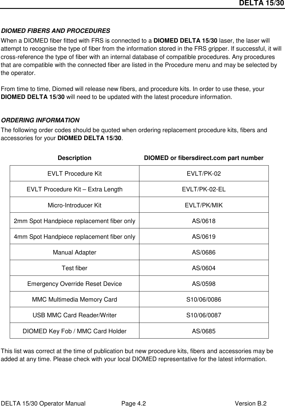 DELTA 15/30 DELTA 15/30 Operator Manual  Page 4.2  Version B.2   DIOMED FIBERS AND PROCEDURES When a DIOMED fiber fitted with FRS is connected to a DIOMED DELTA 15/30 laser, the laser will attempt to recognise the type of fiber from the information stored in the FRS gripper. If successful, it will cross-reference the type of fiber with an internal database of compatible procedures. Any procedures that are compatible with the connected fiber are listed in the Procedure menu and may be selected by the operator.  From time to time, Diomed will release new fibers, and procedure kits. In order to use these, your DIOMED DELTA 15/30 will need to be updated with the latest procedure information.   ORDERING INFORMATION The following order codes should be quoted when ordering replacement procedure kits, fibers and accessories for your DIOMED DELTA 15/30.  Description  DIOMED or fibersdirect.com part number EVLT Procedure Kit  EVLT/PK-02 EVLT Procedure Kit – Extra Length  EVLT/PK-02-EL Micro-Introducer Kit  EVLT/PK/MIK 2mm Spot Handpiece replacement fiber only  AS/0618 4mm Spot Handpiece replacement fiber only  AS/0619 Manual Adapter  AS/0686 Test fiber  AS/0604 Emergency Override Reset Device  AS/0598 MMC Multimedia Memory Card  S10/06/0086 USB MMC Card Reader/Writer  S10/06/0087 DIOMED Key Fob / MMC Card Holder  AS/0685  This list was correct at the time of publication but new procedure kits, fibers and accessories may be added at any time. Please check with your local DIOMED representative for the latest information.  