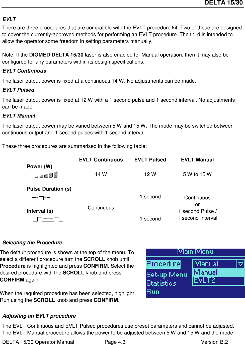 DELTA 15/30 DELTA 15/30 Operator Manual  Page 4.3  Version B.2  EVLT There are three procedures that are compatible with the EVLT procedure kit. Two of these are designed to cover the currently-approved methods for performing an EVLT procedure. The third is intended to allow the operator some freedom in setting parameters manually.  Note: If the DIOMED DELTA 15/30 laser is also enabled for Manual operation, then it may also be configured for any parameters within its design specifications.  EVLT Continuous The laser output power is fixed at a continuous 14 W. No adjustments can be made. EVLT Pulsed The laser output power is fixed at 12 W with a 1 second pulse and 1 second interval. No adjustments can be made. EVLT Manual The laser output power may be varied between 5 W and 15 W. The mode may be switched between continuous output and 1 second pulses with 1 second interval.  These three procedures are summarised in the following table:    EVLT Continuous  EVLT Pulsed  EVLT Manual Power (W)  14 W  12 W  5 W to 15 W Pulse Duration (s)  1 second Interval (s)  Continuous 1 second Continuous or 1 second Pulse / 1 second Interval  Selecting the Procedure The default procedure is shown at the top of the menu. To select a different procedure turn the SCROLL knob until Procedure is highlighted and press CONFIRM. Select the desired procedure with the SCROLL knob and press CONFIRM again.  When the required procedure has been selected, highlight Run using the SCROLL knob and press CONFIRM.    Adjusting an EVLT procedure The EVLT Continuous and EVLT Pulsed procedures use preset parameters and cannot be adjusted. The EVLT Manual procedure allows the power to be adjusted between 5 W and 15 W and the mode 