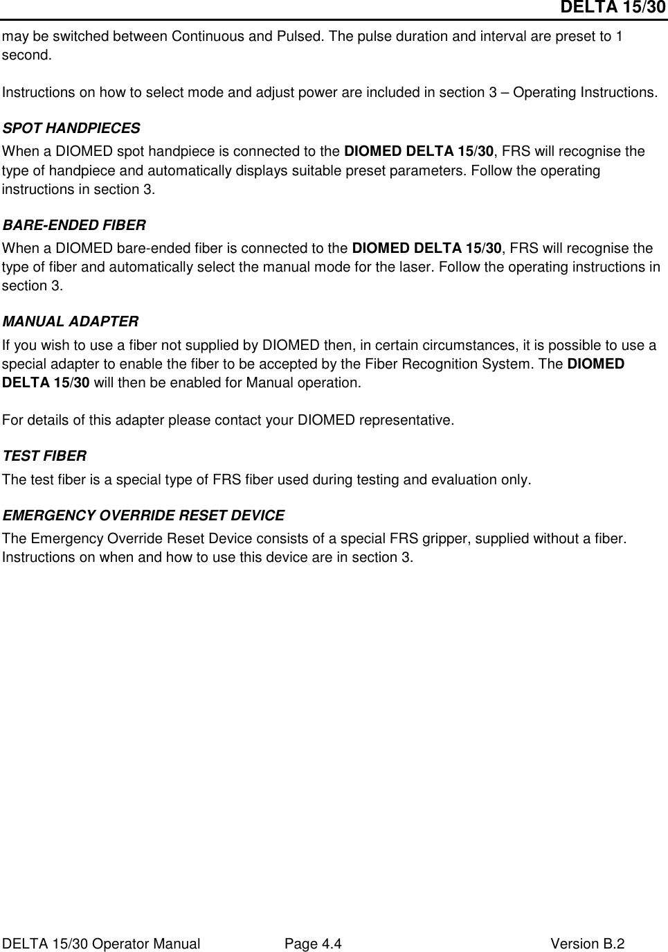 DELTA 15/30 DELTA 15/30 Operator Manual  Page 4.4  Version B.2  may be switched between Continuous and Pulsed. The pulse duration and interval are preset to 1 second.  Instructions on how to select mode and adjust power are included in section 3 – Operating Instructions. SPOT HANDPIECES When a DIOMED spot handpiece is connected to the DIOMED DELTA 15/30, FRS will recognise the type of handpiece and automatically displays suitable preset parameters. Follow the operating instructions in section 3. BARE-ENDED FIBER When a DIOMED bare-ended fiber is connected to the DIOMED DELTA 15/30, FRS will recognise the type of fiber and automatically select the manual mode for the laser. Follow the operating instructions in section 3. MANUAL ADAPTER If you wish to use a fiber not supplied by DIOMED then, in certain circumstances, it is possible to use a special adapter to enable the fiber to be accepted by the Fiber Recognition System. The DIOMED DELTA 15/30 will then be enabled for Manual operation.  For details of this adapter please contact your DIOMED representative. TEST FIBER The test fiber is a special type of FRS fiber used during testing and evaluation only. EMERGENCY OVERRIDE RESET DEVICE The Emergency Override Reset Device consists of a special FRS gripper, supplied without a fiber. Instructions on when and how to use this device are in section 3.       