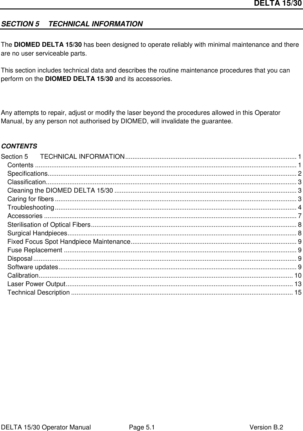 DELTA 15/30 DELTA 15/30 Operator Manual  Page 5.1  Version B.2  SECTION 5  TECHNICAL INFORMATION  The DIOMED DELTA 15/30 has been designed to operate reliably with minimal maintenance and there are no user serviceable parts.  This section includes technical data and describes the routine maintenance procedures that you can perform on the DIOMED DELTA 15/30 and its accessories.     Any attempts to repair, adjust or modify the laser beyond the procedures allowed in this Operator Manual, by any person not authorised by DIOMED, will invalidate the guarantee.  CONTENTS Section 5 TECHNICAL INFORMATION............................................................................................... 1 Contents ................................................................................................................................................. 1 Specifications.......................................................................................................................................... 2 Classification........................................................................................................................................... 3 Cleaning the DIOMED DELTA 15/30 ..................................................................................................... 3 Caring for fibers ...................................................................................................................................... 3 Troubleshooting...................................................................................................................................... 4 Accessories ............................................................................................................................................ 7 Sterilisation of Optical Fibers.................................................................................................................. 8 Surgical Handpieces............................................................................................................................... 8 Fixed Focus Spot Handpiece Maintenance............................................................................................ 9 Fuse Replacement ................................................................................................................................. 9 Disposal.................................................................................................................................................. 9 Software updates.................................................................................................................................... 9 Calibration............................................................................................................................................. 10 Laser Power Output.............................................................................................................................. 13 Technical Description ........................................................................................................................... 15   