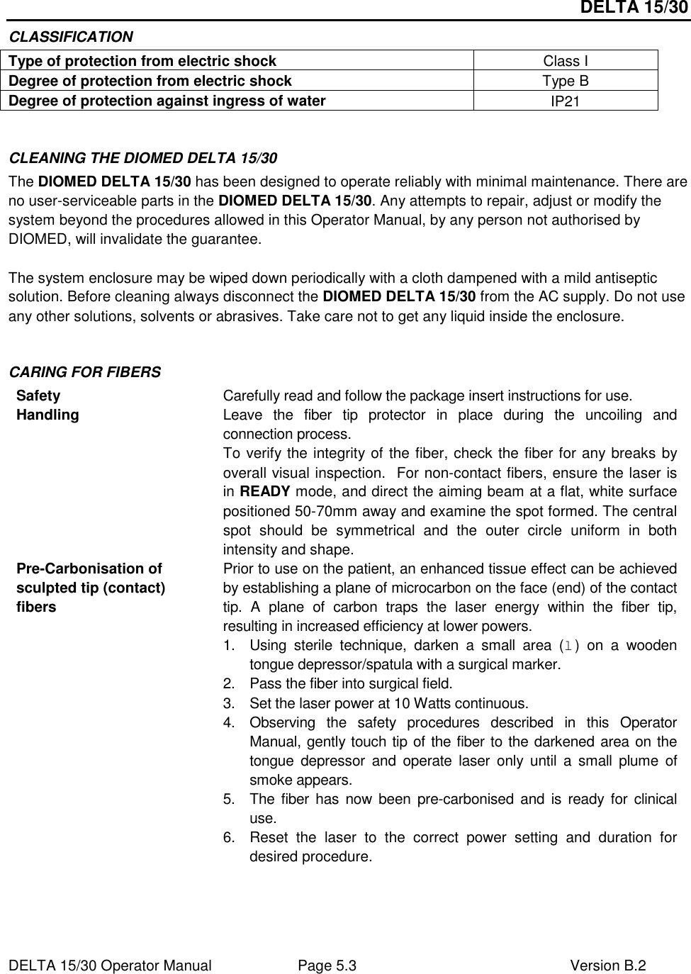 DELTA 15/30 DELTA 15/30 Operator Manual  Page 5.3  Version B.2  CLASSIFICATION Type of protection from electric shock  Class I Degree of protection from electric shock  Type B Degree of protection against ingress of water  IP21  CLEANING THE DIOMED DELTA 15/30 The DIOMED DELTA 15/30 has been designed to operate reliably with minimal maintenance. There are no user-serviceable parts in the DIOMED DELTA 15/30. Any attempts to repair, adjust or modify the system beyond the procedures allowed in this Operator Manual, by any person not authorised by DIOMED, will invalidate the guarantee.  The system enclosure may be wiped down periodically with a cloth dampened with a mild antiseptic solution. Before cleaning always disconnect the DIOMED DELTA 15/30 from the AC supply. Do not use any other solutions, solvents or abrasives. Take care not to get any liquid inside the enclosure.  CARING FOR FIBERS Safety  Carefully read and follow the package insert instructions for use. Handling  Leave  the  fiber  tip  protector  in  place  during  the  uncoiling  and connection process.   To verify the integrity of the fiber, check the fiber for any breaks by overall visual inspection.  For non-contact fibers, ensure the laser is in READY mode, and direct the aiming beam at a flat, white surface positioned 50-70mm away and examine the spot formed. The central spot  should  be  symmetrical  and  the  outer  circle  uniform  in  both intensity and shape. Pre-Carbonisation of sculpted tip (contact) fibers Prior to use on the patient, an enhanced tissue effect can be achieved by establishing a plane of microcarbon on the face (end) of the contact tip.  A  plane  of  carbon  traps  the  laser  energy  within  the  fiber  tip, resulting in increased efficiency at lower powers. 1.  Using  sterile  technique,  darken  a  small  area  (l)  on  a  wooden tongue depressor/spatula with a surgical marker. 2.  Pass the fiber into surgical field. 3.  Set the laser power at 10 Watts continuous. 4.  Observing  the  safety  procedures  described  in  this  Operator Manual, gently touch tip of the fiber to the darkened area on the tongue  depressor  and  operate  laser  only  until  a  small  plume  of smoke appears. 5.  The fiber has  now  been  pre-carbonised and  is  ready  for  clinical use. 6.  Reset  the  laser  to  the  correct  power  setting  and  duration  for desired procedure. 