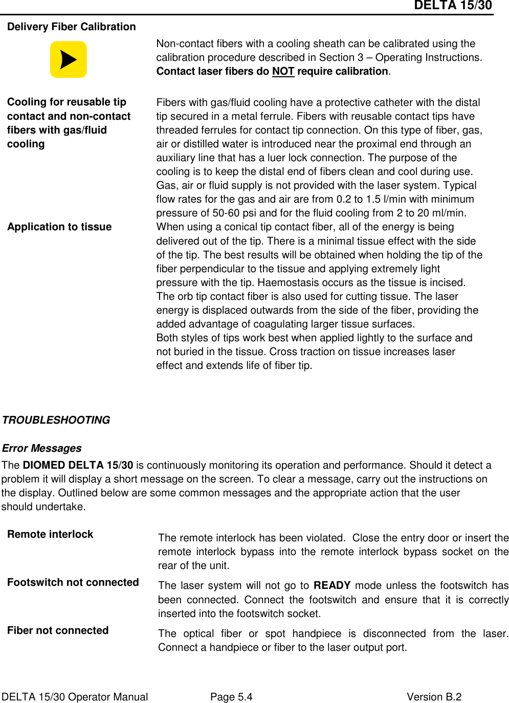 DELTA 15/30 DELTA 15/30 Operator Manual  Page 5.4  Version B.2  Delivery Fiber Calibration  Non-contact fibers with a cooling sheath can be calibrated using the calibration procedure described in Section 3 – Operating Instructions.  Contact laser fibers do NOT require calibration. Cooling for reusable tip contact and non-contact fibers with gas/fluid cooling Fibers with gas/fluid cooling have a protective catheter with the distal tip secured in a metal ferrule. Fibers with reusable contact tips have threaded ferrules for contact tip connection. On this type of fiber, gas, air or distilled water is introduced near the proximal end through an auxiliary line that has a luer lock connection. The purpose of the cooling is to keep the distal end of fibers clean and cool during use. Gas, air or fluid supply is not provided with the laser system. Typical flow rates for the gas and air are from 0.2 to 1.5 l/min with minimum pressure of 50-60 psi and for the fluid cooling from 2 to 20 ml/min. Application to tissue  When using a conical tip contact fiber, all of the energy is being delivered out of the tip. There is a minimal tissue effect with the side of the tip. The best results will be obtained when holding the tip of the fiber perpendicular to the tissue and applying extremely light pressure with the tip. Haemostasis occurs as the tissue is incised. The orb tip contact fiber is also used for cutting tissue. The laser energy is displaced outwards from the side of the fiber, providing the added advantage of coagulating larger tissue surfaces. Both styles of tips work best when applied lightly to the surface and not buried in the tissue. Cross traction on tissue increases laser effect and extends life of fiber tip.   TROUBLESHOOTING Error Messages The DIOMED DELTA 15/30 is continuously monitoring its operation and performance. Should it detect a problem it will display a short message on the screen. To clear a message, carry out the instructions on the display. Outlined below are some common messages and the appropriate action that the user should undertake.  Remote interlock  The remote interlock has been violated.  Close the entry door or insert the remote  interlock  bypass  into  the  remote  interlock  bypass  socket  on  the rear of the unit. Footswitch not connected  The laser system will not go to READY mode unless the footswitch has been  connected.  Connect  the  footswitch  and  ensure  that  it  is  correctly inserted into the footswitch socket. Fiber not connected The  optical  fiber  or  spot  handpiece  is  disconnected  from  the  laser.  Connect a handpiece or fiber to the laser output port. 