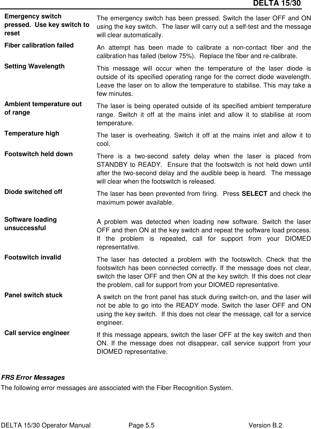DELTA 15/30 DELTA 15/30 Operator Manual  Page 5.5  Version B.2  Emergency switch pressed.  Use key switch to reset The emergency switch has been pressed. Switch the laser OFF and ON using the key switch.  The laser will carry out a self-test and the message will clear automatically. Fiber calibration failed  An  attempt  has  been  made  to  calibrate  a  non-contact  fiber  and  the calibration has failed (below 75%).  Replace the fiber and re-calibrate. Setting Wavelength  This  message  will  occur  when  the  temperature  of  the  laser  diode  is outside of its specified operating range for the correct diode wavelength. Leave the laser on to allow the temperature to stabilise. This may take a few minutes. Ambient temperature out of range  The laser is being operated outside of its specified ambient temperature range.  Switch  it  off  at  the  mains  inlet  and  allow  it  to  stabilise  at  room temperature. Temperature high  The  laser  is  overheating.  Switch  it  off  at  the  mains  inlet  and  allow  it  to cool. Footswitch held down  There  is  a  two-second  safety  delay  when  the  laser  is  placed  from STANDBY to READY.  Ensure that the footswitch is not held down until after the two-second delay and the audible beep is heard.  The message will clear when the footswitch is released. Diode switched off  The laser has been prevented from firing.  Press SELECT and check the maximum power available. Software loading unsuccessful  A  problem  was  detected  when  loading  new  software.  Switch  the  laser OFF and then ON at the key switch and repeat the software load process. If  the  problem  is  repeated,  call  for  support  from  your  DIOMED representative. Footswitch invalid  The  laser  has  detected  a  problem  with  the  footswitch.  Check  that  the footswitch has been connected correctly. If the message does not clear, switch the laser OFF and then ON at the key switch. If this does not clear the problem, call for support from your DIOMED representative. Panel switch stuck  A switch on the front panel has stuck during switch-on, and the laser will not be able to go into the READY mode. Switch the laser OFF and ON using the key switch.  If this does not clear the message, call for a service engineer. Call service engineer  If this message appears, switch the laser OFF at the key switch and then ON.  If  the  message  does  not  disappear,  call  service  support  from  your DIOMED representative.  FRS Error Messages The following error messages are associated with the Fiber Recognition System.  