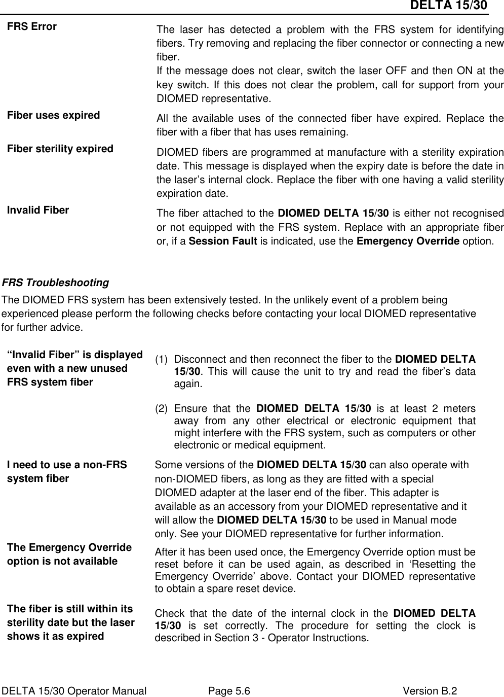 DELTA 15/30 DELTA 15/30 Operator Manual  Page 5.6  Version B.2  FRS Error  The  laser  has  detected  a  problem  with  the  FRS  system  for  identifying fibers. Try removing and replacing the fiber connector or connecting a new fiber. If the message does not clear, switch the laser OFF and then ON at the key switch. If this does not clear the problem, call for support from your DIOMED representative. Fiber uses expired  All the  available  uses  of  the connected fiber  have expired. Replace the fiber with a fiber that has uses remaining. Fiber sterility expired  DIOMED fibers are programmed at manufacture with a sterility expiration date. This message is displayed when the expiry date is before the date in the laser’s internal clock. Replace the fiber with one having a valid sterility expiration date. Invalid Fiber  The fiber attached to the DIOMED DELTA 15/30 is either not recognised or not equipped with the FRS system. Replace with an appropriate fiber or, if a Session Fault is indicated, use the Emergency Override option.  FRS Troubleshooting The DIOMED FRS system has been extensively tested. In the unlikely event of a problem being experienced please perform the following checks before contacting your local DIOMED representative for further advice.  “Invalid Fiber” is displayed even with a new unused FRS system fiber (1)  Disconnect and then reconnect the fiber to the DIOMED DELTA 15/30. This  will cause  the  unit  to  try  and  read the fiber’s data again. (2)  Ensure  that  the  DIOMED  DELTA  15/30  is  at  least  2  meters away  from  any  other  electrical  or  electronic  equipment  that might interfere with the FRS system, such as computers or other electronic or medical equipment. I need to use a non-FRS system fiber Some versions of the DIOMED DELTA 15/30 can also operate with non-DIOMED fibers, as long as they are fitted with a special DIOMED adapter at the laser end of the fiber. This adapter is available as an accessory from your DIOMED representative and it will allow the DIOMED DELTA 15/30 to be used in Manual mode only. See your DIOMED representative for further information. The Emergency Override option is not available  After it has been used once, the Emergency Override option must be reset  before  it  can  be  used  again,  as  described  in  ‘Resetting  the Emergency Override’  above.  Contact  your DIOMED representative to obtain a spare reset device. The fiber is still within its sterility date but the laser shows it as expired Check  that  the  date  of  the  internal  clock  in  the  DIOMED  DELTA 15/30  is  set  correctly.  The  procedure  for  setting  the  clock  is described in Section 3 - Operator Instructions.  