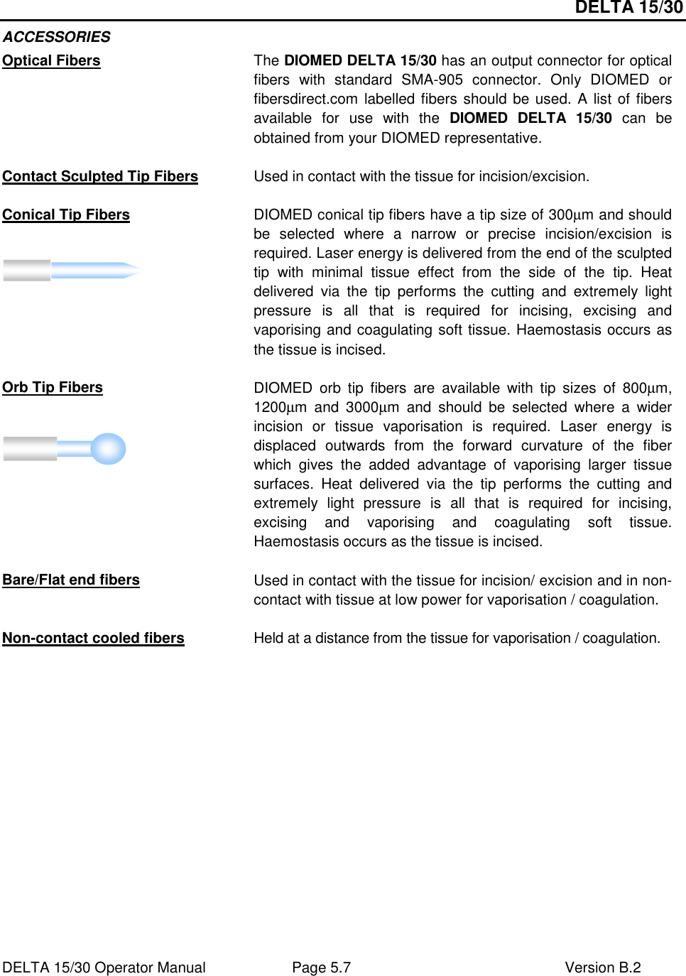 DELTA 15/30 DELTA 15/30 Operator Manual  Page 5.7  Version B.2  ACCESSORIES Optical Fibers The DIOMED DELTA 15/30 has an output connector for optical fibers  with  standard  SMA-905  connector.  Only  DIOMED  or fibersdirect.com labelled fibers should be used. A list of fibers available  for  use  with  the  DIOMED  DELTA  15/30  can  be obtained from your DIOMED representative.  Contact Sculpted Tip Fibers Used in contact with the tissue for incision/excision.  Conical Tip Fibers DIOMED conical tip fibers have a tip size of 300µm and should be  selected  where  a  narrow  or  precise  incision/excision  is required. Laser energy is delivered from the end of the sculpted tip  with  minimal  tissue  effect  from  the  side  of  the  tip.  Heat delivered  via  the  tip  performs  the  cutting  and  extremely  light pressure  is  all  that  is  required  for  incising,  excising  and vaporising and coagulating soft tissue. Haemostasis occurs as the tissue is incised.  Orb Tip Fibers DIOMED  orb  tip  fibers  are  available  with  tip  sizes  of  800µm, 1200µm  and  3000µm  and  should  be  selected  where  a  wider incision  or  tissue  vaporisation  is  required.  Laser  energy  is displaced  outwards  from  the  forward  curvature  of  the  fiber which  gives  the  added  advantage  of  vaporising  larger  tissue surfaces.  Heat  delivered  via  the  tip  performs  the  cutting  and extremely  light  pressure  is  all  that  is  required  for  incising, excising  and  vaporising  and  coagulating  soft  tissue. Haemostasis occurs as the tissue is incised.  Bare/Flat end fibers Used in contact with the tissue for incision/ excision and in non-contact with tissue at low power for vaporisation / coagulation.  Non-contact cooled fibers Held at a distance from the tissue for vaporisation / coagulation.  