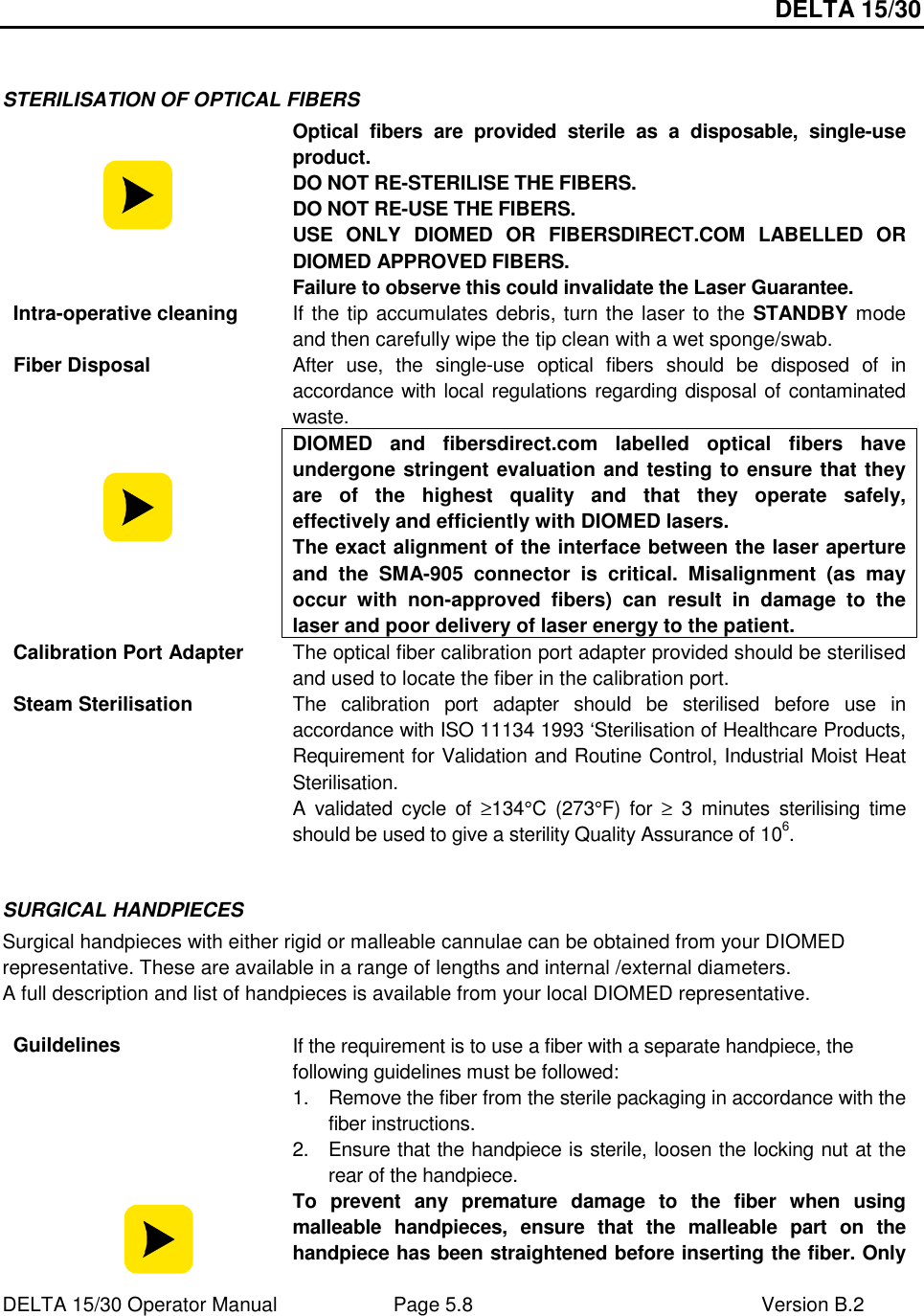 DELTA 15/30 DELTA 15/30 Operator Manual  Page 5.8  Version B.2   STERILISATION OF OPTICAL FIBERS   Optical  fibers  are  provided  sterile  as  a  disposable,  single-use product.  DO NOT RE-STERILISE THE FIBERS. DO NOT RE-USE THE FIBERS. USE  ONLY  DIOMED  OR  FIBERSDIRECT.COM  LABELLED  OR DIOMED APPROVED FIBERS. Failure to observe this could invalidate the Laser Guarantee. Intra-operative cleaning  If the tip accumulates debris, turn the laser to the STANDBY mode and then carefully wipe the tip clean with a wet sponge/swab. Fiber Disposal  After  use,  the  single-use  optical  fibers  should  be  disposed  of  in accordance with local regulations regarding disposal of contaminated waste.  DIOMED  and  fibersdirect.com  labelled  optical  fibers  have undergone stringent evaluation and testing to ensure that they are  of  the  highest  quality  and  that  they  operate  safely, effectively and efficiently with DIOMED lasers. The exact alignment of the interface between the laser aperture and  the  SMA-905  connector  is  critical.  Misalignment  (as  may occur  with  non-approved  fibers)  can  result  in  damage  to  the laser and poor delivery of laser energy to the patient. Calibration Port Adapter  The optical fiber calibration port adapter provided should be sterilised and used to locate the fiber in the calibration port. Steam Sterilisation  The  calibration  port  adapter  should  be  sterilised  before  use  in accordance with ISO 11134 1993 ‘Sterilisation of Healthcare Products, Requirement for Validation and Routine Control, Industrial Moist Heat Sterilisation. A  validated  cycle  of ≥134°C  (273°F)  for  ≥  3  minutes  sterilising  time should be used to give a sterility Quality Assurance of 106.  SURGICAL HANDPIECES Surgical handpieces with either rigid or malleable cannulae can be obtained from your DIOMED representative. These are available in a range of lengths and internal /external diameters. A full description and list of handpieces is available from your local DIOMED representative.  Guildelines  If the requirement is to use a fiber with a separate handpiece, the following guidelines must be followed: 1.  Remove the fiber from the sterile packaging in accordance with the fiber instructions. 2.  Ensure that the handpiece is sterile, loosen the locking nut at the rear of the handpiece.  To  prevent  any  premature  damage  to  the  fiber  when  using malleable  handpieces,  ensure  that  the  malleable  part  on  the handpiece has been straightened before inserting the fiber. Only 