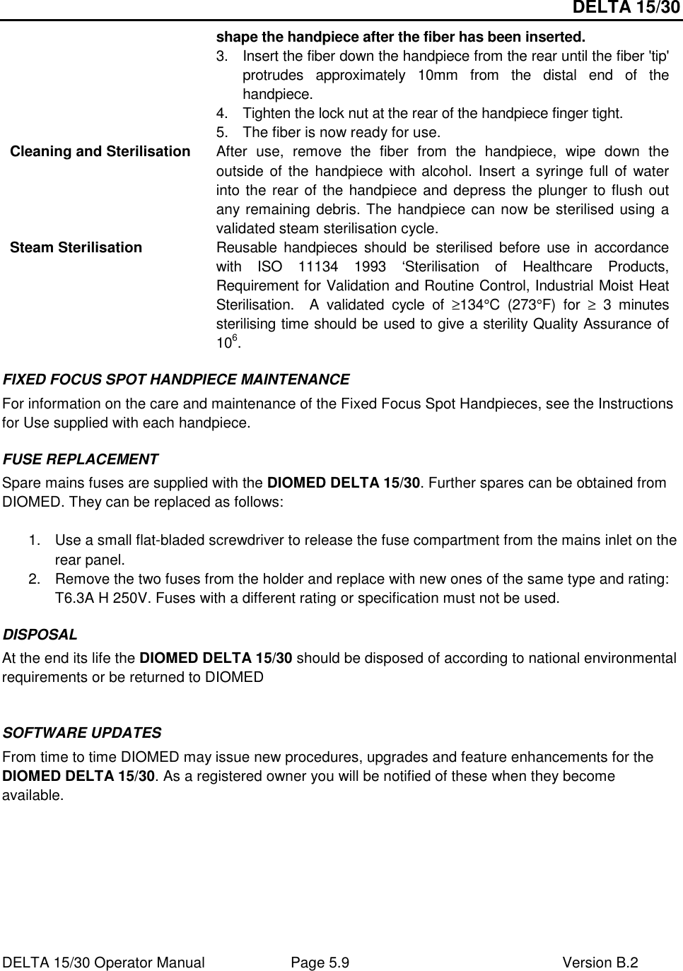 DELTA 15/30 DELTA 15/30 Operator Manual  Page 5.9  Version B.2  shape the handpiece after the fiber has been inserted. 3.  Insert the fiber down the handpiece from the rear until the fiber &apos;tip&apos; protrudes  approximately  10mm  from  the  distal  end  of  the handpiece. 4.  Tighten the lock nut at the rear of the handpiece finger tight. 5.  The fiber is now ready for use. Cleaning and Sterilisation  After  use,  remove  the  fiber  from  the  handpiece,  wipe  down  the outside of the  handpiece with  alcohol. Insert a syringe full of  water into the rear of the handpiece and depress the plunger to flush out any remaining debris. The handpiece can now be sterilised using a validated steam sterilisation cycle. Steam Sterilisation  Reusable handpieces should  be sterilised  before  use in  accordance with  ISO  11134  1993  ‘Sterilisation  of  Healthcare  Products, Requirement for Validation and Routine Control, Industrial Moist Heat Sterilisation.    A  validated  cycle  of  ≥134°C  (273°F)  for  ≥  3  minutes sterilising time should be used to give a sterility Quality Assurance of 106. FIXED FOCUS SPOT HANDPIECE MAINTENANCE For information on the care and maintenance of the Fixed Focus Spot Handpieces, see the Instructions for Use supplied with each handpiece. FUSE REPLACEMENT Spare mains fuses are supplied with the DIOMED DELTA 15/30. Further spares can be obtained from DIOMED. They can be replaced as follows:  1.  Use a small flat-bladed screwdriver to release the fuse compartment from the mains inlet on the rear panel. 2.  Remove the two fuses from the holder and replace with new ones of the same type and rating: T6.3A H 250V. Fuses with a different rating or specification must not be used. DISPOSAL At the end its life the DIOMED DELTA 15/30 should be disposed of according to national environmental requirements or be returned to DIOMED  SOFTWARE UPDATES  From time to time DIOMED may issue new procedures, upgrades and feature enhancements for the DIOMED DELTA 15/30. As a registered owner you will be notified of these when they become available.    