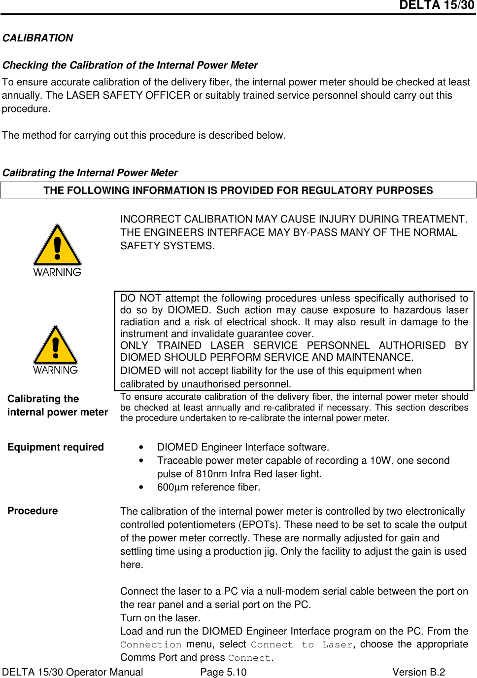 DELTA 15/30 DELTA 15/30 Operator Manual  Page 5.10  Version B.2  CALIBRATION Checking the Calibration of the Internal Power Meter To ensure accurate calibration of the delivery fiber, the internal power meter should be checked at least annually. The LASER SAFETY OFFICER or suitably trained service personnel should carry out this procedure.  The method for carrying out this procedure is described below.  Calibrating the Internal Power Meter THE FOLLOWING INFORMATION IS PROVIDED FOR REGULATORY PURPOSES   INCORRECT CALIBRATION MAY CAUSE INJURY DURING TREATMENT.  THE ENGINEERS INTERFACE MAY BY-PASS MANY OF THE NORMAL SAFETY SYSTEMS.   DO NOT attempt the following procedures unless specifically authorised to do  so  by  DIOMED.  Such  action  may  cause  exposure  to  hazardous  laser radiation and a risk of electrical shock. It may also result in damage to the instrument and invalidate guarantee cover. ONLY  TRAINED  LASER  SERVICE  PERSONNEL  AUTHORISED  BY DIOMED SHOULD PERFORM SERVICE AND MAINTENANCE. DIOMED will not accept liability for the use of this equipment when calibrated by unauthorised personnel. Calibrating the internal power meter To ensure accurate calibration of the delivery fiber, the internal power meter should be checked at least annually and re-calibrated if necessary. This section describes the procedure undertaken to re-calibrate the internal power meter. Equipment required   •  DIOMED Engineer Interface software. •  Traceable power meter capable of recording a 10W, one second pulse of 810nm Infra Red laser light. •  600µm reference fiber.  Procedure  The calibration of the internal power meter is controlled by two electronically controlled potentiometers (EPOTs). These need to be set to scale the output of the power meter correctly. These are normally adjusted for gain and settling time using a production jig. Only the facility to adjust the gain is used here.  Connect the laser to a PC via a null-modem serial cable between the port on the rear panel and a serial port on the PC. Turn on the laser. Load and run the DIOMED Engineer Interface program on the PC. From the Connection menu,  select  Connect  to  Laser,  choose  the  appropriate Comms Port and press Connect. 