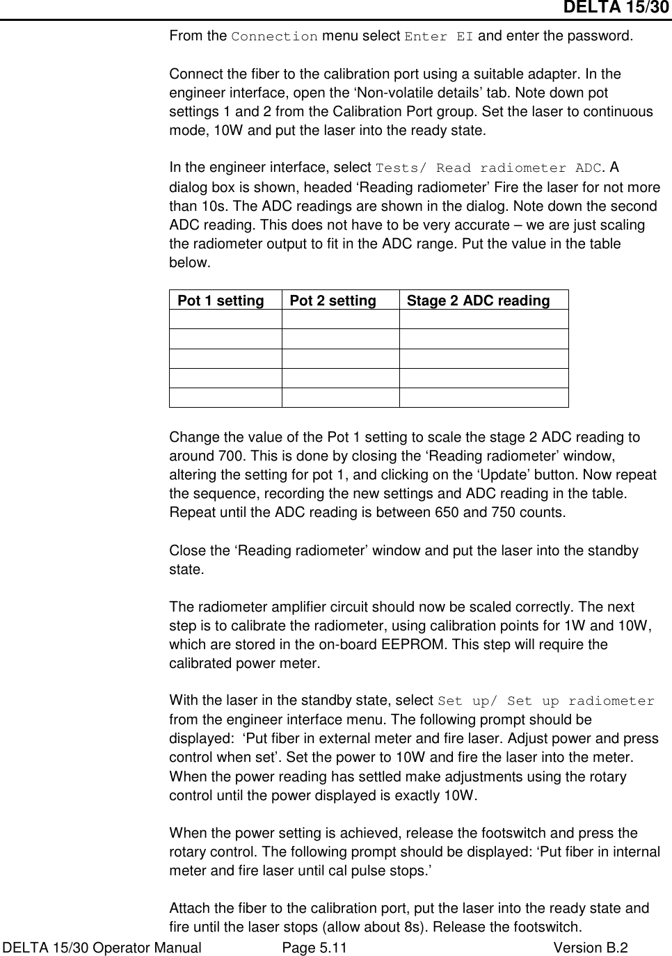 DELTA 15/30 DELTA 15/30 Operator Manual  Page 5.11  Version B.2  From the Connection menu select Enter EI and enter the password.  Connect the fiber to the calibration port using a suitable adapter. In the engineer interface, open the ‘Non-volatile details’ tab. Note down pot settings 1 and 2 from the Calibration Port group. Set the laser to continuous mode, 10W and put the laser into the ready state.  In the engineer interface, select Tests/ Read radiometer ADC. A dialog box is shown, headed ‘Reading radiometer’ Fire the laser for not more than 10s. The ADC readings are shown in the dialog. Note down the second ADC reading. This does not have to be very accurate – we are just scaling the radiometer output to fit in the ADC range. Put the value in the table below.  Pot 1 setting  Pot 2 setting  Stage 2 ADC reading                           Change the value of the Pot 1 setting to scale the stage 2 ADC reading to around 700. This is done by closing the ‘Reading radiometer’ window, altering the setting for pot 1, and clicking on the ‘Update’ button. Now repeat the sequence, recording the new settings and ADC reading in the table. Repeat until the ADC reading is between 650 and 750 counts.  Close the ‘Reading radiometer’ window and put the laser into the standby state.  The radiometer amplifier circuit should now be scaled correctly. The next step is to calibrate the radiometer, using calibration points for 1W and 10W, which are stored in the on-board EEPROM. This step will require the calibrated power meter.  With the laser in the standby state, select Set up/ Set up radiometer from the engineer interface menu. The following prompt should be displayed:  ‘Put fiber in external meter and fire laser. Adjust power and press control when set’. Set the power to 10W and fire the laser into the meter. When the power reading has settled make adjustments using the rotary control until the power displayed is exactly 10W.  When the power setting is achieved, release the footswitch and press the rotary control. The following prompt should be displayed: ‘Put fiber in internal meter and fire laser until cal pulse stops.’  Attach the fiber to the calibration port, put the laser into the ready state and fire until the laser stops (allow about 8s). Release the footswitch. 