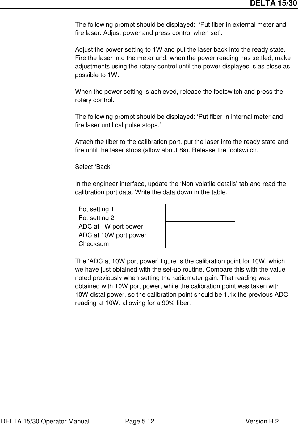 DELTA 15/30 DELTA 15/30 Operator Manual  Page 5.12  Version B.2   The following prompt should be displayed:  ‘Put fiber in external meter and fire laser. Adjust power and press control when set’.  Adjust the power setting to 1W and put the laser back into the ready state. Fire the laser into the meter and, when the power reading has settled, make adjustments using the rotary control until the power displayed is as close as possible to 1W.  When the power setting is achieved, release the footswitch and press the rotary control.  The following prompt should be displayed: ‘Put fiber in internal meter and fire laser until cal pulse stops.’  Attach the fiber to the calibration port, put the laser into the ready state and fire until the laser stops (allow about 8s). Release the footswitch.  Select ‘Back’  In the engineer interface, update the ‘Non-volatile details’ tab and read the calibration port data. Write the data down in the table.  Pot setting 1   Pot setting 2   ADC at 1W port power   ADC at 10W port power   Checksum    The ‘ADC at 10W port power’ figure is the calibration point for 10W, which we have just obtained with the set-up routine. Compare this with the value noted previously when setting the radiometer gain. That reading was obtained with 10W port power, while the calibration point was taken with 10W distal power, so the calibration point should be 1.1x the previous ADC reading at 10W, allowing for a 90% fiber.   