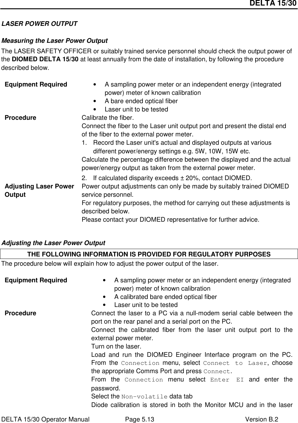 DELTA 15/30 DELTA 15/30 Operator Manual  Page 5.13  Version B.2  LASER POWER OUTPUT Measuring the Laser Power Output The LASER SAFETY OFFICER or suitably trained service personnel should check the output power of the DIOMED DELTA 15/30 at least annually from the date of installation, by following the procedure described below.  Equipment Required  •  A sampling power meter or an independent energy (integrated power) meter of known calibration •  A bare ended optical fiber  •  Laser unit to be tested Procedure  Calibrate the fiber.  Connect the fiber to the Laser unit output port and present the distal end of the fiber to the external power meter.   1.  Record the Laser unit&apos;s actual and displayed outputs at various different power/energy settings e.g. 5W, 10W, 15W etc. Calculate the percentage difference between the displayed and the actual power/energy output as taken from the external power meter. 2.  If calculated disparity exceeds ± 20%, contact DIOMED.  Adjusting Laser Power Output Power output adjustments can only be made by suitably trained DIOMED service personnel. For regulatory purposes, the method for carrying out these adjustments is described below. Please contact your DIOMED representative for further advice.  Adjusting the Laser Power Output THE FOLLOWING INFORMATION IS PROVIDED FOR REGULATORY PURPOSES The procedure below will explain how to adjust the power output of the laser.  Equipment Required  •  A sampling power meter or an independent energy (integrated power) meter of known calibration •  A calibrated bare ended optical fiber  •  Laser unit to be tested Procedure  Connect the laser to a PC via a null-modem serial cable between the port on the rear panel and a serial port on the PC. Connect  the  calibrated  fiber  from  the  laser  unit  output  port  to  the external power meter. Turn on the laser. Load  and  run  the  DIOMED  Engineer  Interface  program  on  the  PC. From  the  Connection  menu,  select  Connect  to  Laser,  choose the appropriate Comms Port and press Connect. From  the  Connection  menu  select  Enter  EI  and  enter  the password. Select the Non-volatile data tab Diode calibration is  stored in both the  Monitor MCU  and  in the laser 