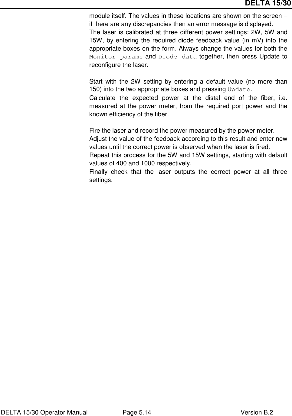 DELTA 15/30 DELTA 15/30 Operator Manual  Page 5.14  Version B.2  module itself. The values in these locations are shown on the screen – if there are any discrepancies then an error message is displayed. The laser is calibrated at three different power settings: 2W, 5W and 15W, by entering the required diode feedback value (in mV) into the appropriate boxes on the form. Always change the values for both the Monitor params and Diode data together, then press Update to reconfigure the laser.  Start  with  the  2W  setting  by  entering  a  default  value  (no  more  than 150) into the two appropriate boxes and pressing Update. Calculate  the  expected  power  at  the  distal  end  of  the  fiber,  i.e. measured at the power meter,  from the required  port power  and the known efficiency of the fiber.  Fire the laser and record the power measured by the power meter. Adjust the value of the feedback according to this result and enter new values until the correct power is observed when the laser is fired. Repeat this process for the 5W and 15W settings, starting with default values of 400 and 1000 respectively. Finally  check  that  the  laser  outputs  the  correct  power  at  all  three settings.   