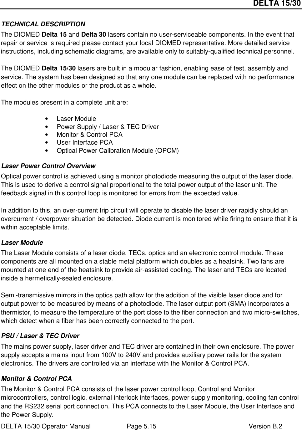 DELTA 15/30 DELTA 15/30 Operator Manual  Page 5.15  Version B.2  TECHNICAL DESCRIPTION The DIOMED Delta 15 and Delta 30 lasers contain no user-serviceable components. In the event that repair or service is required please contact your local DIOMED representative. More detailed service instructions, including schematic diagrams, are available only to suitably-qualified technical personnel.  The DIOMED Delta 15/30 lasers are built in a modular fashion, enabling ease of test, assembly and service. The system has been designed so that any one module can be replaced with no performance effect on the other modules or the product as a whole.  The modules present in a complete unit are:  •  Laser Module •  Power Supply / Laser &amp; TEC Driver •  Monitor &amp; Control PCA •  User Interface PCA •  Optical Power Calibration Module (OPCM) Laser Power Control Overview Optical power control is achieved using a monitor photodiode measuring the output of the laser diode. This is used to derive a control signal proportional to the total power output of the laser unit. The feedback signal in this control loop is monitored for errors from the expected value.  In addition to this, an over-current trip circuit will operate to disable the laser driver rapidly should an overcurrent / overpower situation be detected. Diode current is monitored while firing to ensure that it is within acceptable limits. Laser Module The Laser Module consists of a laser diode, TECs, optics and an electronic control module. These components are all mounted on a stable metal platform which doubles as a heatsink. Two fans are mounted at one end of the heatsink to provide air-assisted cooling. The laser and TECs are located inside a hermetically-sealed enclosure.   Semi-transmissive mirrors in the optics path allow for the addition of the visible laser diode and for output power to be measured by means of a photodiode. The laser output port (SMA) incorporates a thermistor, to measure the temperature of the port close to the fiber connection and two micro-switches, which detect when a fiber has been correctly connected to the port. PSU / Laser &amp; TEC Driver The mains power supply, laser driver and TEC driver are contained in their own enclosure. The power supply accepts a mains input from 100V to 240V and provides auxiliary power rails for the system electronics. The drivers are controlled via an interface with the Monitor &amp; Control PCA. Monitor &amp; Control PCA The Monitor &amp; Control PCA consists of the laser power control loop, Control and Monitor microcontrollers, control logic, external interlock interfaces, power supply monitoring, cooling fan control and the RS232 serial port connection. This PCA connects to the Laser Module, the User Interface and the Power Supply. 