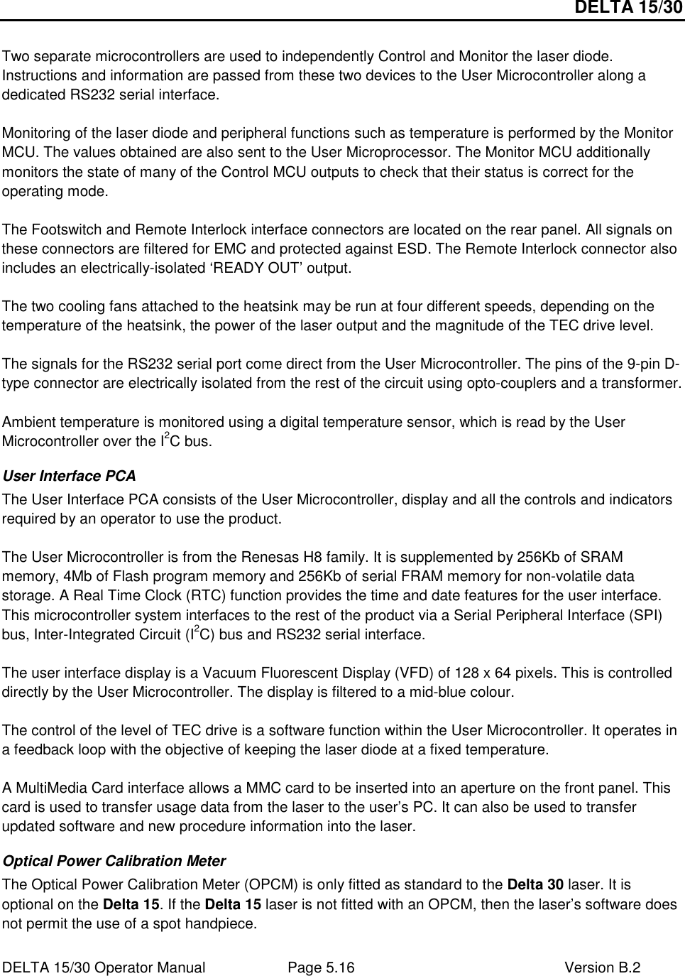 DELTA 15/30 DELTA 15/30 Operator Manual  Page 5.16  Version B.2   Two separate microcontrollers are used to independently Control and Monitor the laser diode. Instructions and information are passed from these two devices to the User Microcontroller along a dedicated RS232 serial interface.  Monitoring of the laser diode and peripheral functions such as temperature is performed by the Monitor MCU. The values obtained are also sent to the User Microprocessor. The Monitor MCU additionally monitors the state of many of the Control MCU outputs to check that their status is correct for the operating mode.  The Footswitch and Remote Interlock interface connectors are located on the rear panel. All signals on these connectors are filtered for EMC and protected against ESD. The Remote Interlock connector also includes an electrically-isolated ‘READY OUT’ output.   The two cooling fans attached to the heatsink may be run at four different speeds, depending on the temperature of the heatsink, the power of the laser output and the magnitude of the TEC drive level.   The signals for the RS232 serial port come direct from the User Microcontroller. The pins of the 9-pin D-type connector are electrically isolated from the rest of the circuit using opto-couplers and a transformer.  Ambient temperature is monitored using a digital temperature sensor, which is read by the User Microcontroller over the I2C bus. User Interface PCA The User Interface PCA consists of the User Microcontroller, display and all the controls and indicators required by an operator to use the product.  The User Microcontroller is from the Renesas H8 family. It is supplemented by 256Kb of SRAM memory, 4Mb of Flash program memory and 256Kb of serial FRAM memory for non-volatile data storage. A Real Time Clock (RTC) function provides the time and date features for the user interface. This microcontroller system interfaces to the rest of the product via a Serial Peripheral Interface (SPI) bus, Inter-Integrated Circuit (I2C) bus and RS232 serial interface.  The user interface display is a Vacuum Fluorescent Display (VFD) of 128 x 64 pixels. This is controlled directly by the User Microcontroller. The display is filtered to a mid-blue colour.  The control of the level of TEC drive is a software function within the User Microcontroller. It operates in a feedback loop with the objective of keeping the laser diode at a fixed temperature.  A MultiMedia Card interface allows a MMC card to be inserted into an aperture on the front panel. This card is used to transfer usage data from the laser to the user’s PC. It can also be used to transfer updated software and new procedure information into the laser. Optical Power Calibration Meter The Optical Power Calibration Meter (OPCM) is only fitted as standard to the Delta 30 laser. It is optional on the Delta 15. If the Delta 15 laser is not fitted with an OPCM, then the laser’s software does not permit the use of a spot handpiece.  