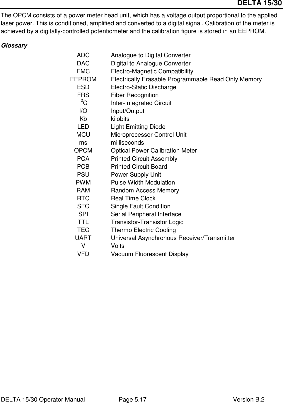 DELTA 15/30 DELTA 15/30 Operator Manual  Page 5.17  Version B.2  The OPCM consists of a power meter head unit, which has a voltage output proportional to the applied laser power. This is conditioned, amplified and converted to a digital signal. Calibration of the meter is achieved by a digitally-controlled potentiometer and the calibration figure is stored in an EEPROM. Glossary ADC  Analogue to Digital Converter DAC  Digital to Analogue Converter EMC  Electro-Magnetic Compatibility EEPROM  Electrically Erasable Programmable Read Only Memory ESD  Electro-Static Discharge FRS  Fiber Recognition I2C  Inter-Integrated Circuit I/O  Input/Output Kb  kilobits LED  Light Emitting Diode MCU  Microprocessor Control Unit ms  milliseconds OPCM  Optical Power Calibration Meter PCA  Printed Circuit Assembly PCB  Printed Circuit Board PSU  Power Supply Unit PWM  Pulse Width Modulation RAM  Random Access Memory RTC  Real Time Clock SFC  Single Fault Condition SPI  Serial Peripheral Interface TTL  Transistor-Transistor Logic TEC  Thermo Electric Cooling UART  Universal Asynchronous Receiver/Transmitter V  Volts VFD  Vacuum Fluorescent Display   