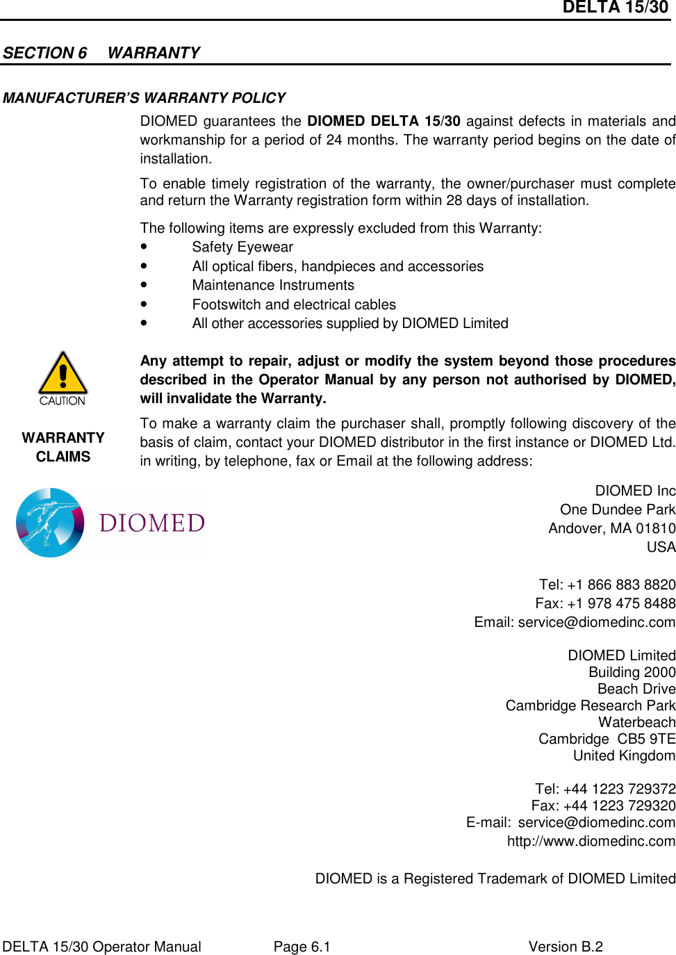 DELTA 15/30 DELTA 15/30 Operator Manual  Page 6.1  Version B.2  SECTION 6  WARRANTY MANUFACTURER’S WARRANTY POLICY  DIOMED guarantees the DIOMED DELTA 15/30 against defects in materials and workmanship for a period of 24 months. The warranty period begins on the date of installation. To enable timely registration of the warranty, the owner/purchaser must complete and return the Warranty registration form within 28 days of installation. The following items are expressly excluded from this Warranty: • Safety Eyewear • All optical fibers, handpieces and accessories • Maintenance Instruments • Footswitch and electrical cables • All other accessories supplied by DIOMED Limited   Any attempt to repair, adjust or modify the system beyond those procedures described in the Operator Manual by any person not authorised by DIOMED, will invalidate the Warranty. WARRANTY CLAIMS To make a warranty claim the purchaser shall, promptly following discovery of the basis of claim, contact your DIOMED distributor in the first instance or DIOMED Ltd. in writing, by telephone, fax or Email at the following address:  DIOMED Inc One Dundee Park Andover, MA 01810 USA  Tel: +1 866 883 8820 Fax: +1 978 475 8488 Email: service@diomedinc.com  DIOMED Limited Building 2000 Beach Drive Cambridge Research Park Waterbeach Cambridge  CB5 9TE United Kingdom  Tel: +44 1223 729372 Fax: +44 1223 729320 E-mail:  service@diomedinc.com http://www.diomedinc.com  DIOMED is a Registered Trademark of DIOMED Limited   