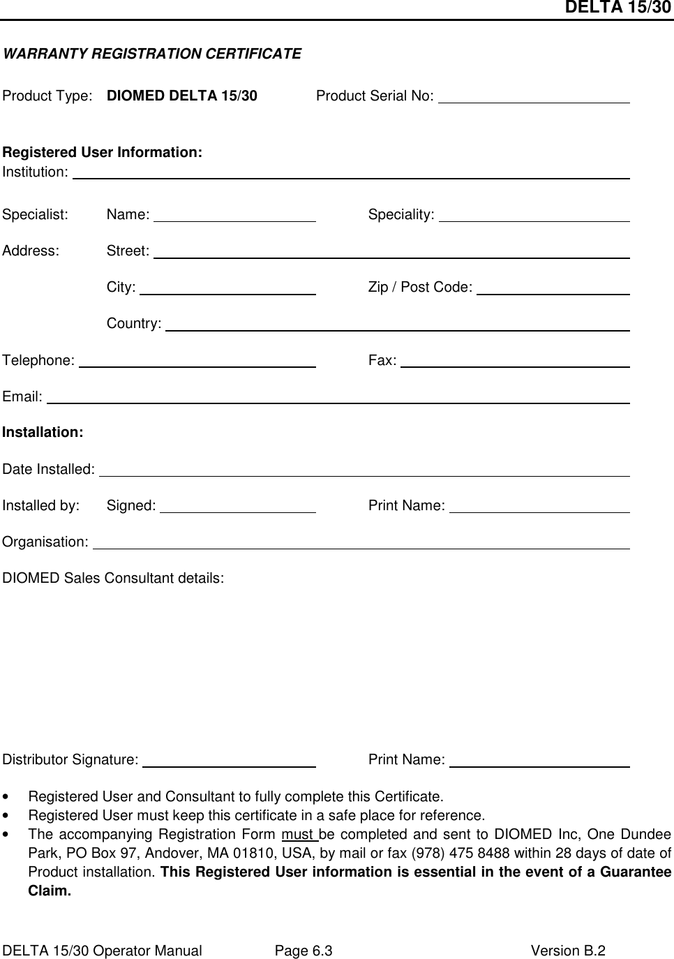 DELTA 15/30 DELTA 15/30 Operator Manual  Page 6.3  Version B.2  WARRANTY REGISTRATION CERTIFICATE  Product Type:  DIOMED DELTA 15/30   Product Serial No:            Registered User Information: Institution:                        Specialist:  Name:          Speciality:          Address:  Street:                         City:           Zip / Post Code:            Country:                    Telephone:             Fax:            Email:                          Installation: Date Installed:                        Installed by:   Signed:         Print Name:          Organisation:                        DIOMED Sales Consultant details:     Distributor Signature:           Print Name:          •  Registered User and Consultant to fully complete this Certificate. •  Registered User must keep this certificate in a safe place for reference. •  The accompanying Registration Form must be completed and sent to DIOMED Inc, One Dundee Park, PO Box 97, Andover, MA 01810, USA, by mail or fax (978) 475 8488 within 28 days of date of Product installation. This Registered User information is essential in the event of a Guarantee Claim. 