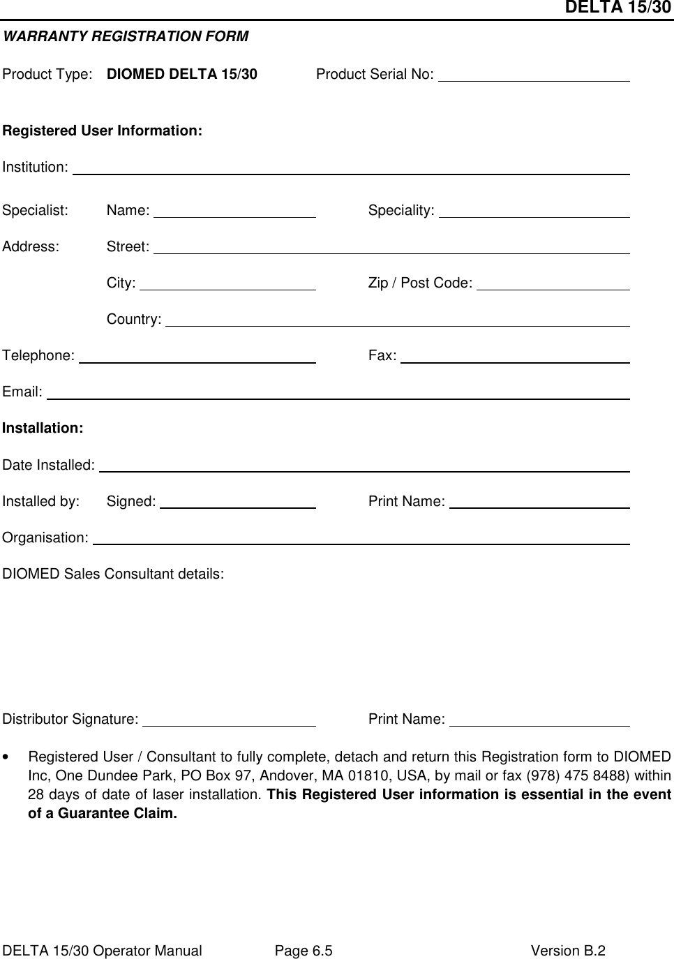 DELTA 15/30 DELTA 15/30 Operator Manual  Page 6.5  Version B.2  WARRANTY REGISTRATION FORM  Product Type:  DIOMED DELTA 15/30   Product Serial No:            Registered User Information: Institution:                        Specialist:  Name:          Speciality:          Address:  Street:                         City:           Zip / Post Code:            Country:                    Telephone:             Fax:            Email:                          Installation: Date Installed:                        Installed by:   Signed:         Print Name:          Organisation:                        DIOMED Sales Consultant details:    Distributor Signature:           Print Name:           •  Registered User / Consultant to fully complete, detach and return this Registration form to DIOMED Inc, One Dundee Park, PO Box 97, Andover, MA 01810, USA, by mail or fax (978) 475 8488) within 28 days of date of laser installation. This Registered User information is essential in the event of a Guarantee Claim. 